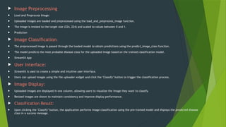  Image Preprocessing
 Load and Preprocess Image:
 Uploaded images are loaded and preprocessed using the load_and_preprocess_image function.
 The image is resized to the target size (224, 224) and scaled to values between 0 and 1.
 Prediction
 Image Classification:
 The preprocessed image is passed through the loaded model to obtain predictions using the predict_image_class function.
 The model predicts the most probable disease class for the uploaded image based on the trained classification model.
 Streamlit App
 User Interface:
 Streamlit is used to create a simple and intuitive user interface.
 Users can upload images using the file uploader widget and click the "Classify" button to trigger the classification process.
 Image Display:
 Uploaded images are displayed in one column, allowing users to visualize the image they want to classify.
 Resized images are shown to maintain consistency and improve display performance.
 Classification Result:
 Upon clicking the "Classify" button, the application performs image classification using the pre-trained model and displays the predicted disease
class in a success message.
 