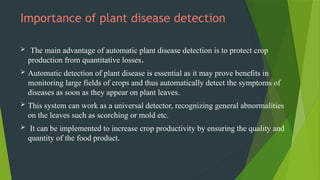 Importance of plant disease detection
 The main advantage of automatic plant disease detection is to protect crop
production from quantitative losses.
 Automatic detection of plant disease is essential as it may prove benefits in
monitoring large fields of crops and thus automatically detect the symptoms of
diseases as soon as they appear on plant leaves.
 This system can work as a universal detector, recognizing general abnormalities
on the leaves such as scorching or mold etc.
 It can be implemented to increase crop productivity by ensuring the quality and
quantity of the food product.
 