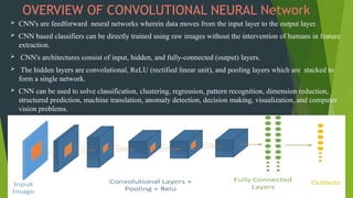 OVERVIEW OF CONVOLUTIONAL NEURAL Network
 CNN's are feedforward neural networks wherein data moves from the input layer to the output layer.
 CNN based classifiers can be directly trained using raw images without the intervention of humans in feature
extraction.
 CNN's architectures consist of input, hidden, and fully-connected (output) layers.
 The hidden layers are convolutional, ReLU (rectified linear unit), and pooling layers which are stacked to
form a single network.
 CNN can be used to solve classification, clustering, regression, pattern recognition, dimension reduction,
structured prediction, machine translation, anomaly detection, decision making, visualization, and computer
vision problems.
 
