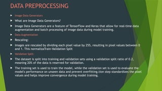 DATA PREPROCESSING
 Image Data Generators
 What are Image Data Generators?
 Image Data Generators are a feature of TensorFlow and Keras that allow for real-time data
augmentation and batch processing of image data during model training.
 Data Augmentation
 Rescaling:
 Images are rescaled by dividing each pixel value by 255, resulting in pixel values between 0
and 1. This normalizaTrain-Validation Split
 Validation Split:
 The dataset is split into training and validation sets using a validation split ratio of 0.2,
meaning 20% of the data is reserved for validation.
 The training set is used to train the model, while the validation set is used to evaluate the
model's performance on unseen data and prevent overfitting.tion step standardizes the pixel
values and helps improve convergence during model training.
 