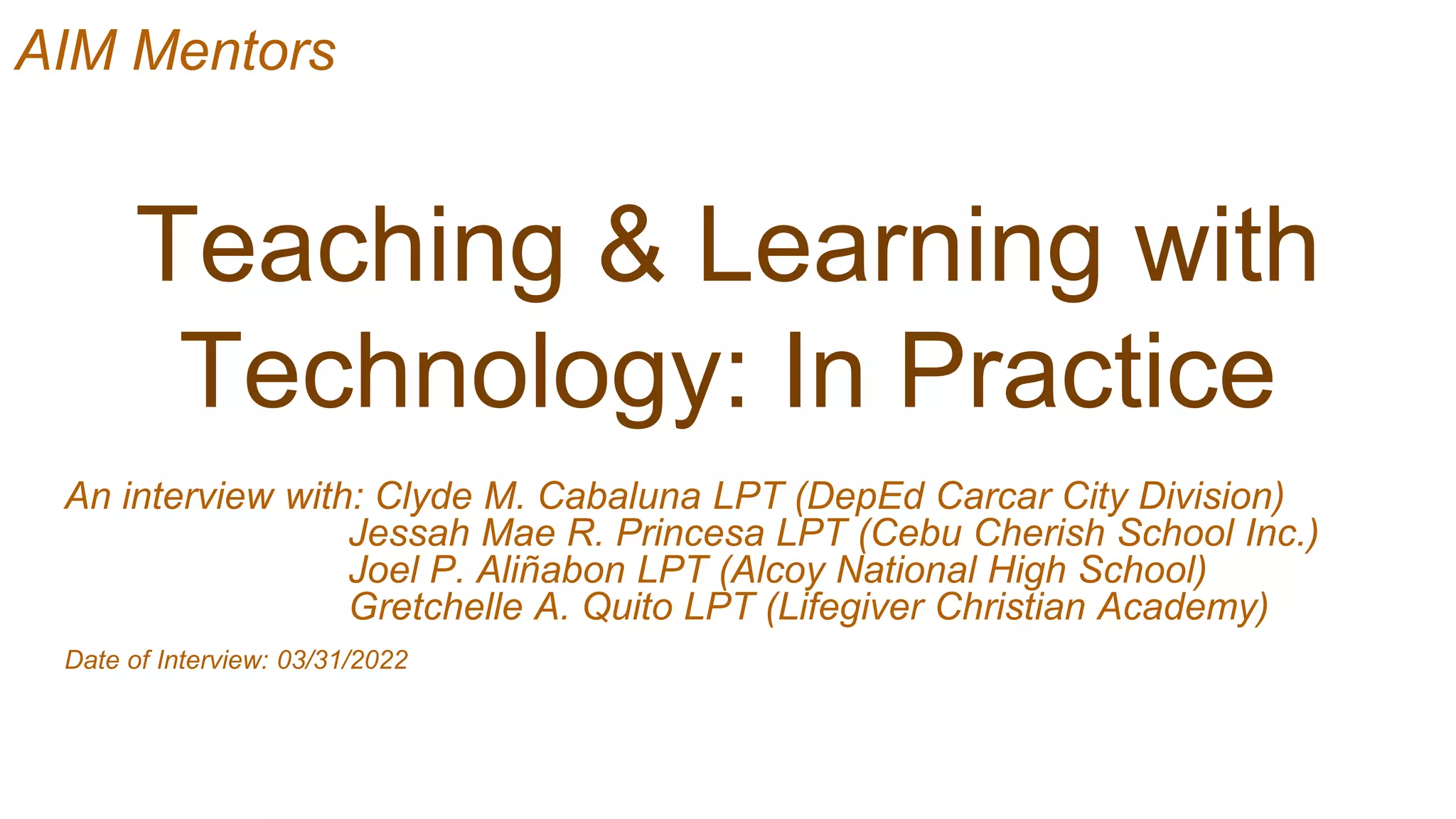 Teaching & Learning with
Technology: In Practice
An interview with: Clyde M. Cabaluna LPT (DepEd Carcar City Division)
Jessah Mae R. Princesa LPT (Cebu Cherish School Inc.)
Joel P. Aliñabon LPT (Alcoy National High School)
Gretchelle A. Quito LPT (Lifegiver Christian Academy)
Date of Interview: 03/31/2022
AIM Mentors
 