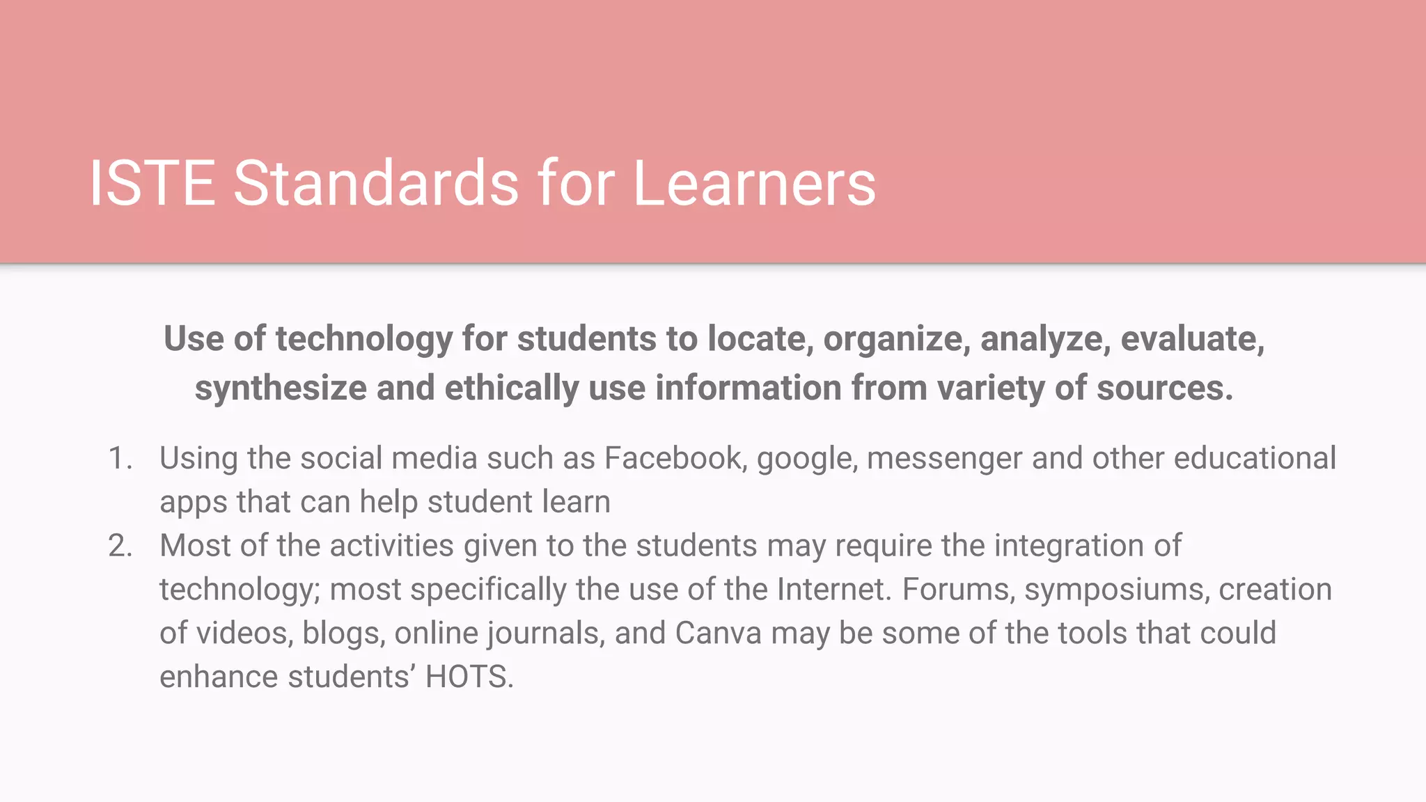 ISTE Standards for Learners
Use of technology for students to locate, organize, analyze, evaluate,
synthesize and ethically use information from variety of sources.
1. Using the social media such as Facebook, google, messenger and other educational
apps that can help student learn
2. Most of the activities given to the students may require the integration of
technology; most specifically the use of the Internet. Forums, symposiums, creation
of videos, blogs, online journals, and Canva may be some of the tools that could
enhance students’ HOTS.
 
