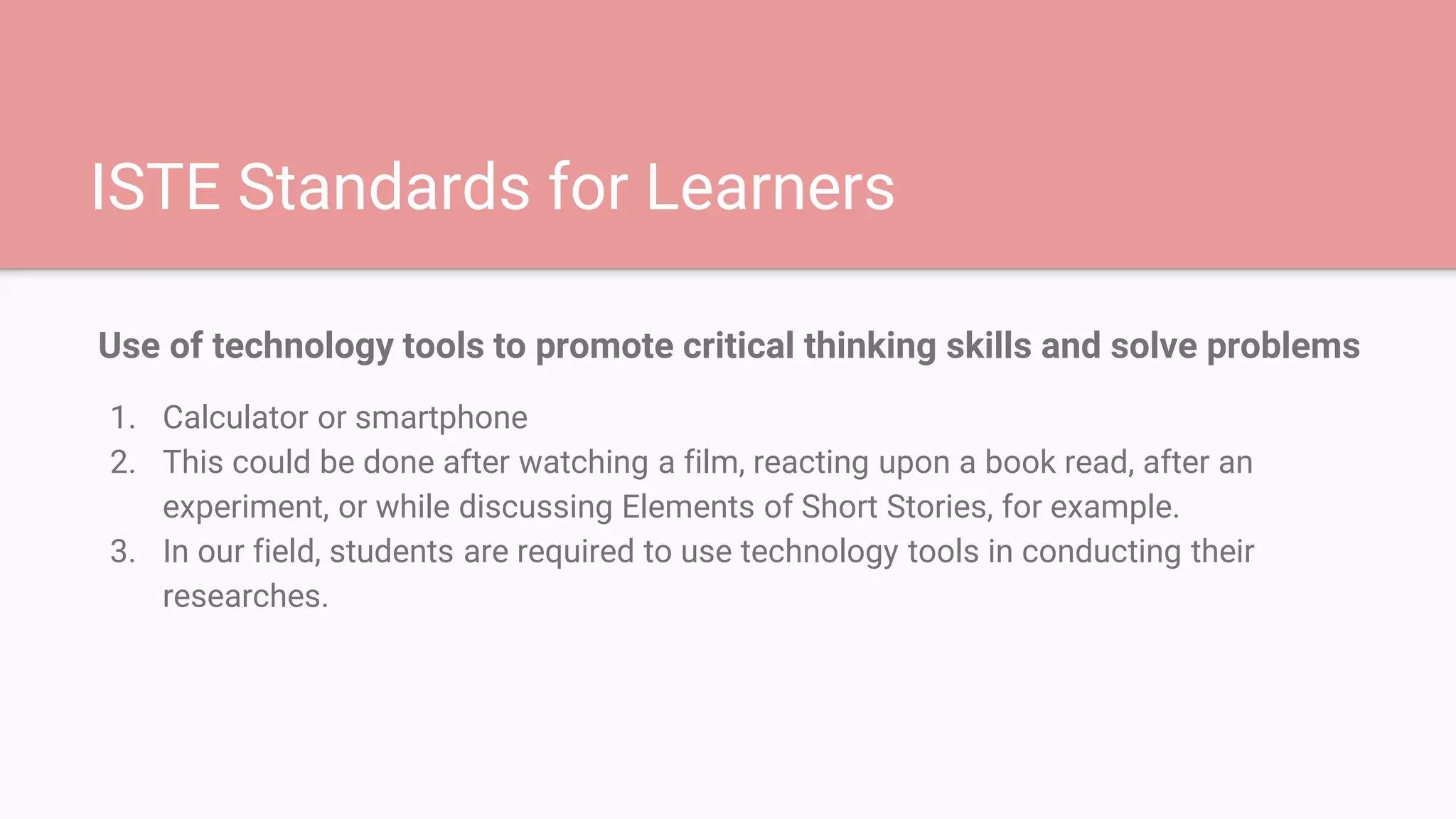 ISTE Standards for Learners
Use of technology tools to promote critical thinking skills and solve problems
1. Calculator or smartphone
2. This could be done after watching a film, reacting upon a book read, after an
experiment, or while discussing Elements of Short Stories, for example.
3. In our field, students are required to use technology tools in conducting their
researches.
 