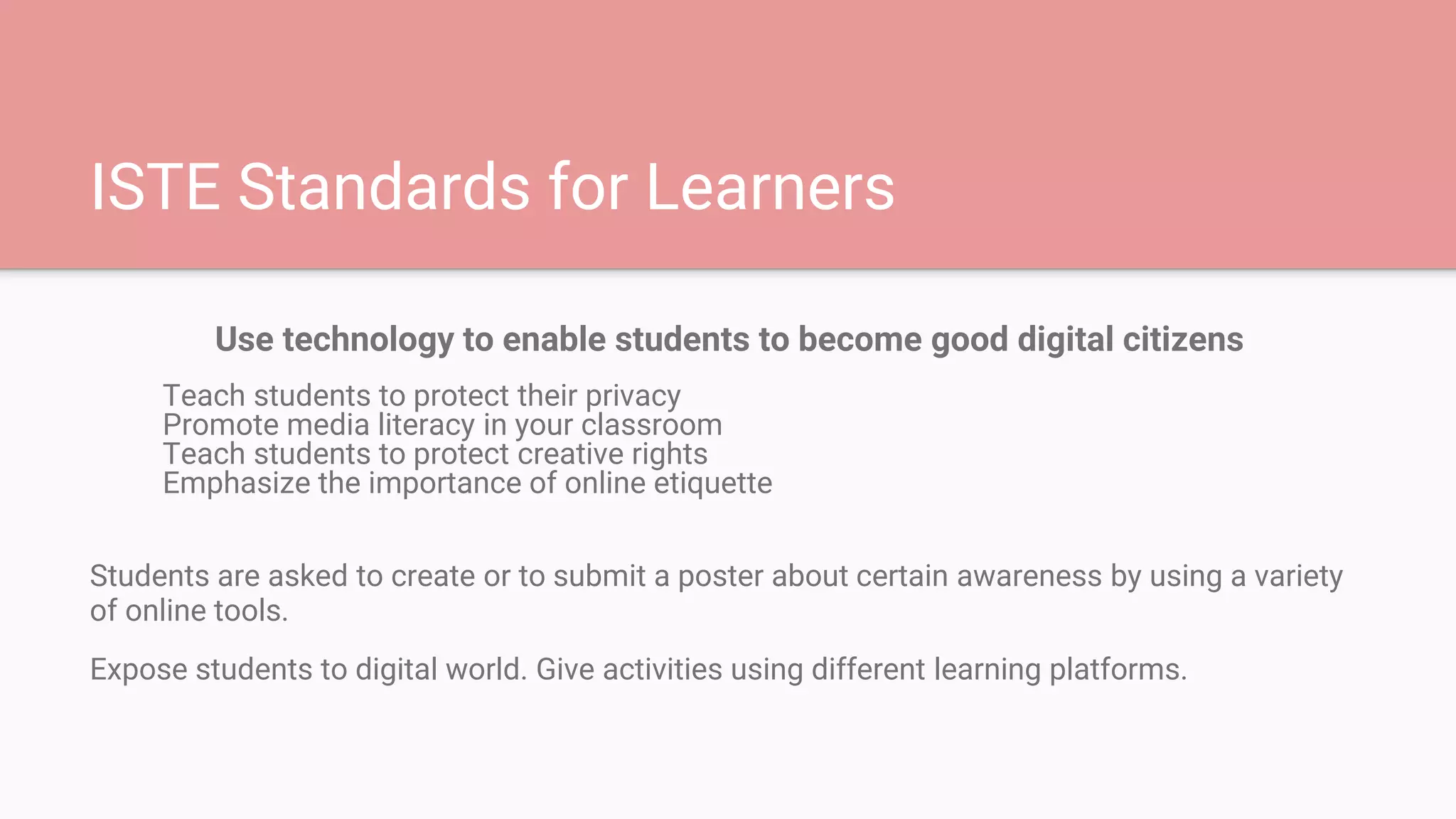 ISTE Standards for Learners
Use technology to enable students to become good digital citizens
Teach students to protect their privacy
Promote media literacy in your classroom
Teach students to protect creative rights
Emphasize the importance of online etiquette
Students are asked to create or to submit a poster about certain awareness by using a variety
of online tools.
Expose students to digital world. Give activities using different learning platforms.
 