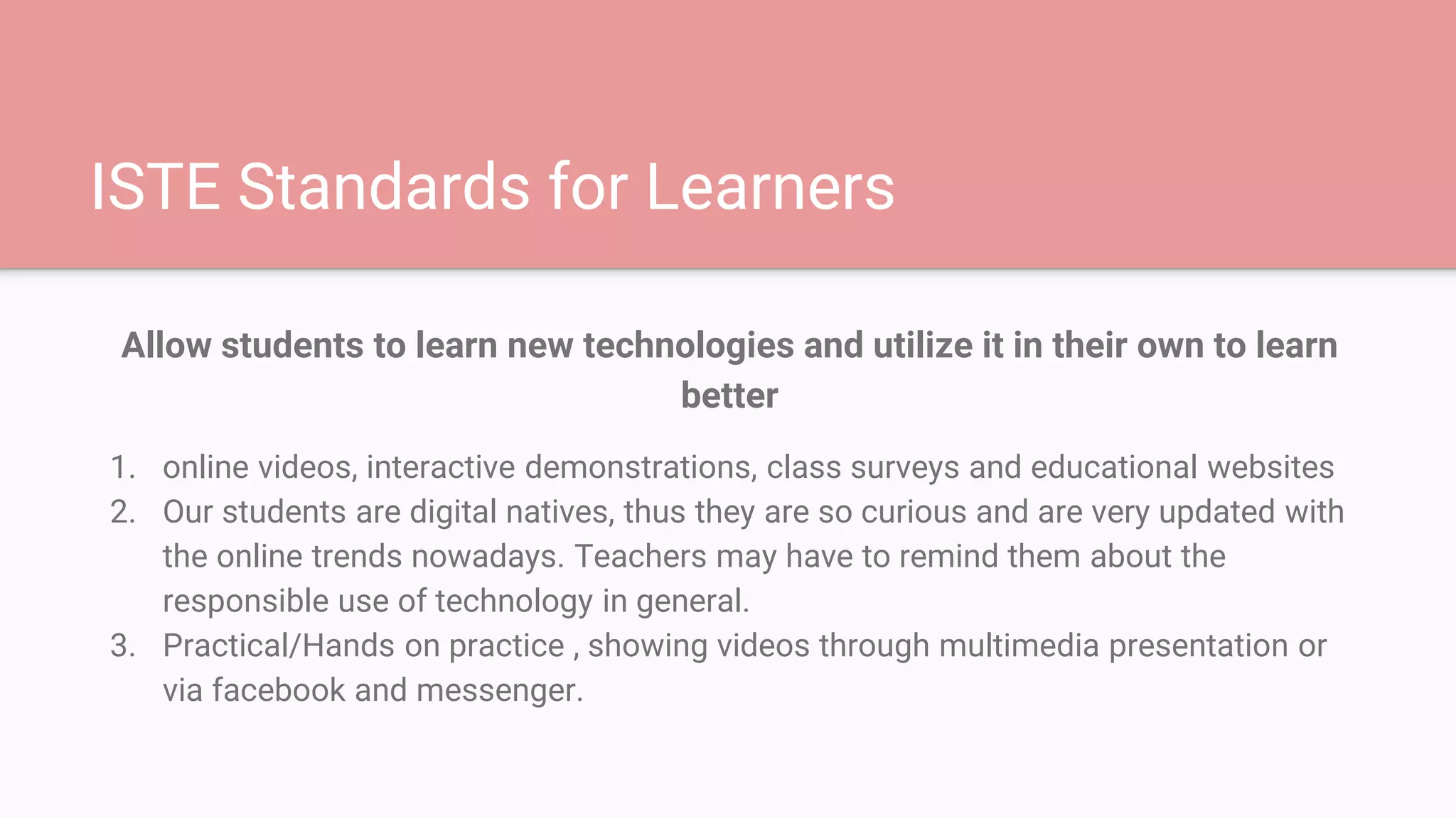 ISTE Standards for Learners
Allow students to learn new technologies and utilize it in their own to learn
better
1. online videos, interactive demonstrations, class surveys and educational websites
2. Our students are digital natives, thus they are so curious and are very updated with
the online trends nowadays. Teachers may have to remind them about the
responsible use of technology in general.
3. Practical/Hands on practice , showing videos through multimedia presentation or
via facebook and messenger.
 