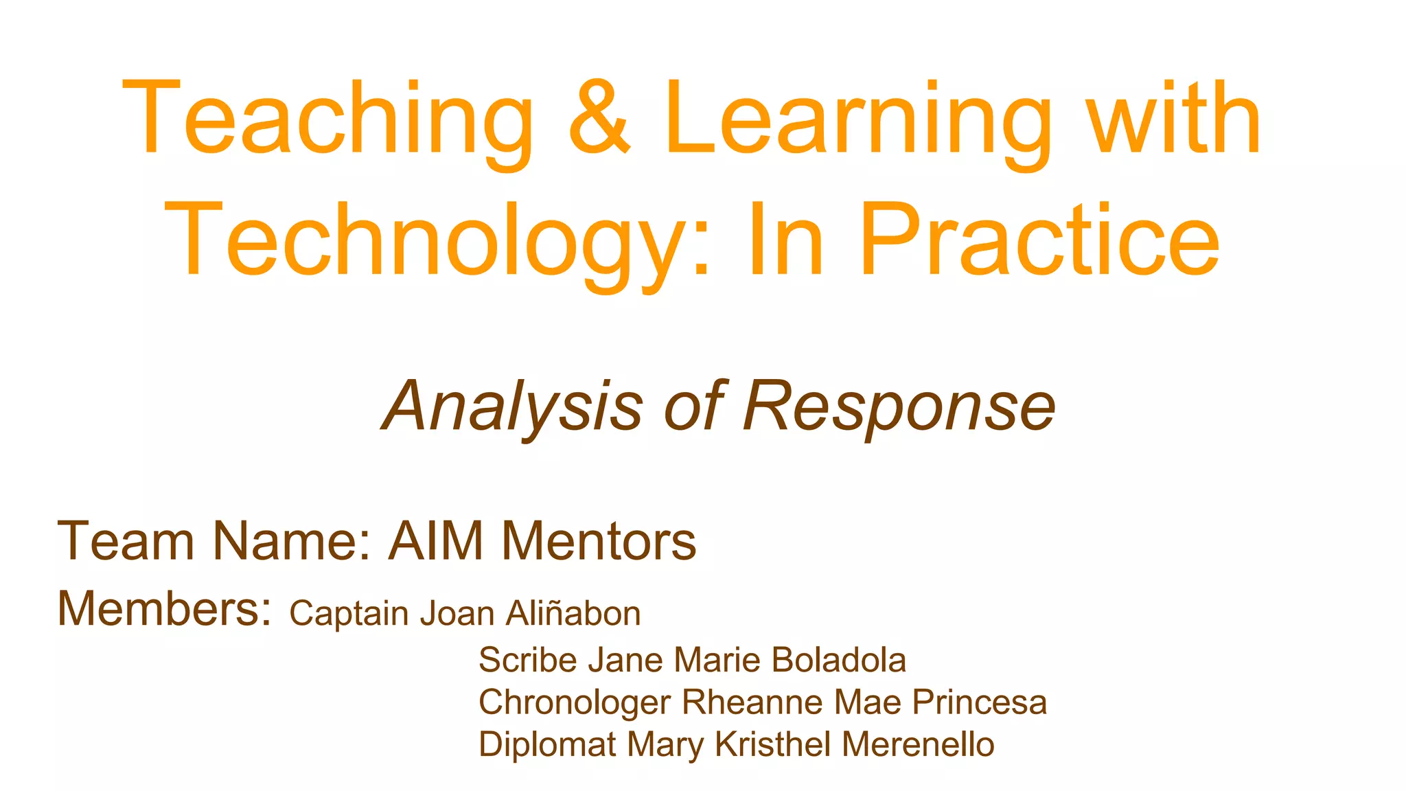 Analysis of Response
Teaching & Learning with
Technology: In Practice
Team Name: AIM Mentors
Members: Captain Joan Aliñabon
Scribe Jane Marie Boladola
Chronologer Rheanne Mae Princesa
Diplomat Mary Kristhel Merenello
 