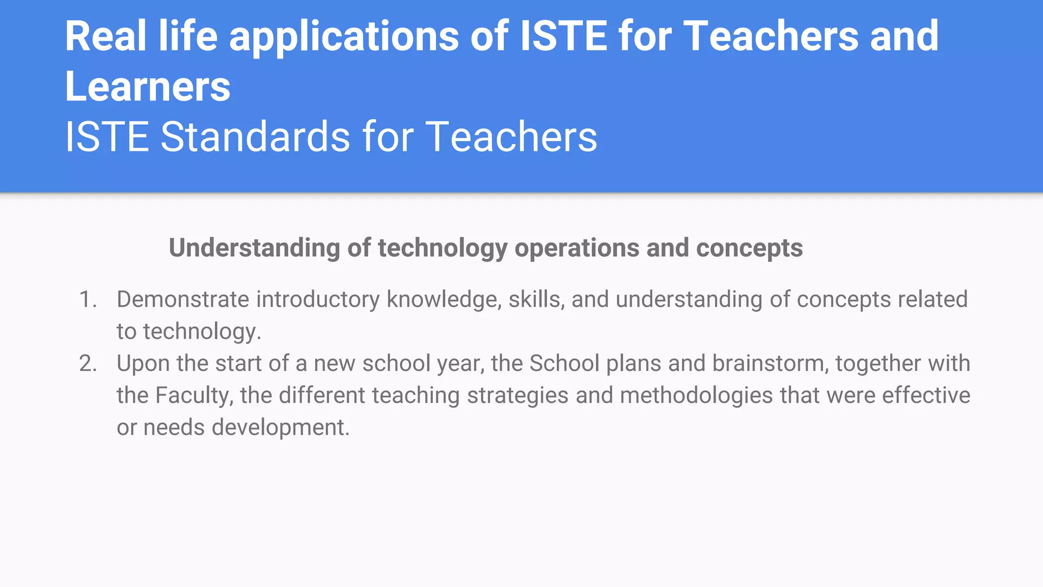 Real life applications of ISTE for Teachers and
Learners
ISTE Standards for Teachers
Understanding of technology operations and concepts
1. Demonstrate introductory knowledge, skills, and understanding of concepts related
to technology.
2. Upon the start of a new school year, the School plans and brainstorm, together with
the Faculty, the different teaching strategies and methodologies that were effective
or needs development.
 