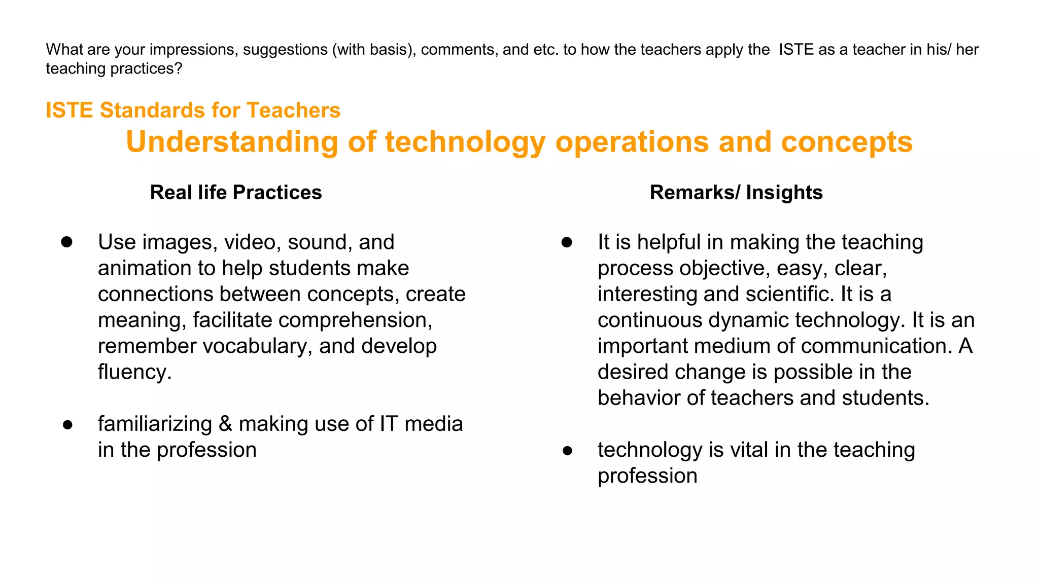 What are your impressions, suggestions (with basis), comments, and etc. to how the teachers apply the ISTE as a teacher in his/ her
teaching practices?
ISTE Standards for Teachers
Understanding of technology operations and concepts
Real life Practices
● Use images, video, sound, and
animation to help students make
connections between concepts, create
meaning, facilitate comprehension,
remember vocabulary, and develop
fluency.
● familiarizing & making use of IT media
in the profession
Remarks/ Insights
● It is helpful in making the teaching
process objective, easy, clear,
interesting and scientific. It is a
continuous dynamic technology. It is an
important medium of communication. A
desired change is possible in the
behavior of teachers and students.
● technology is vital in the teaching
profession
 
