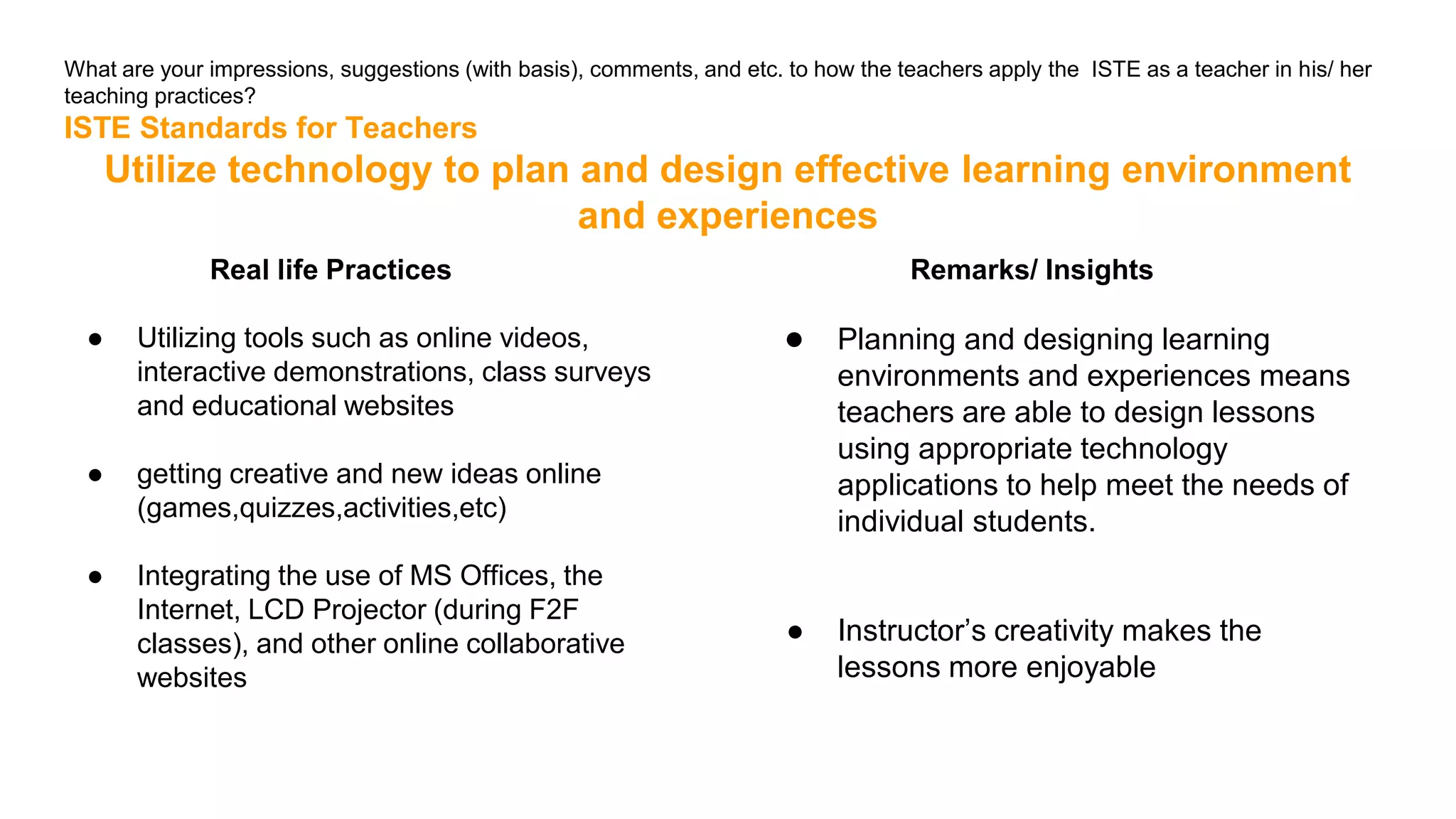 What are your impressions, suggestions (with basis), comments, and etc. to how the teachers apply the ISTE as a teacher in his/ her
teaching practices?
ISTE Standards for Teachers
Utilize technology to plan and design effective learning environment
and experiences
Real life Practices
● Utilizing tools such as online videos,
interactive demonstrations, class surveys
and educational websites
● getting creative and new ideas online
(games,quizzes,activities,etc)
● Integrating the use of MS Offices, the
Internet, LCD Projector (during F2F
classes), and other online collaborative
websites
Remarks/ Insights
● Planning and designing learning
environments and experiences means
teachers are able to design lessons
using appropriate technology
applications to help meet the needs of
individual students.
● Instructor’s creativity makes the
lessons more enjoyable
 