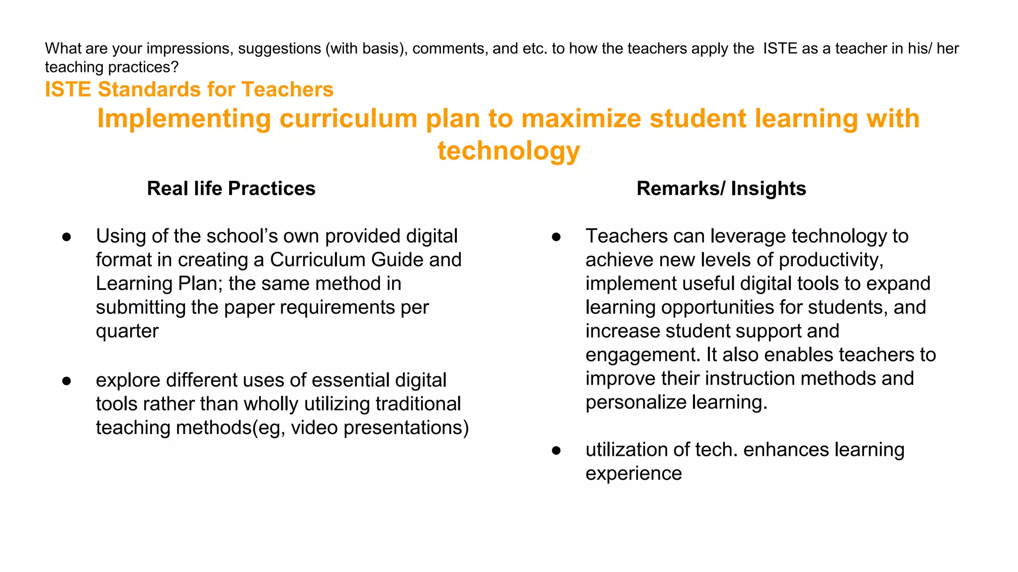 What are your impressions, suggestions (with basis), comments, and etc. to how the teachers apply the ISTE as a teacher in his/ her
teaching practices?
ISTE Standards for Teachers
Implementing curriculum plan to maximize student learning with
technology
Real life Practices
● Using of the school’s own provided digital
format in creating a Curriculum Guide and
Learning Plan; the same method in
submitting the paper requirements per
quarter
● explore different uses of essential digital
tools rather than wholly utilizing traditional
teaching methods(eg, video presentations)
Remarks/ Insights
● Teachers can leverage technology to
achieve new levels of productivity,
implement useful digital tools to expand
learning opportunities for students, and
increase student support and
engagement. It also enables teachers to
improve their instruction methods and
personalize learning.
● utilization of tech. enhances learning
experience
 