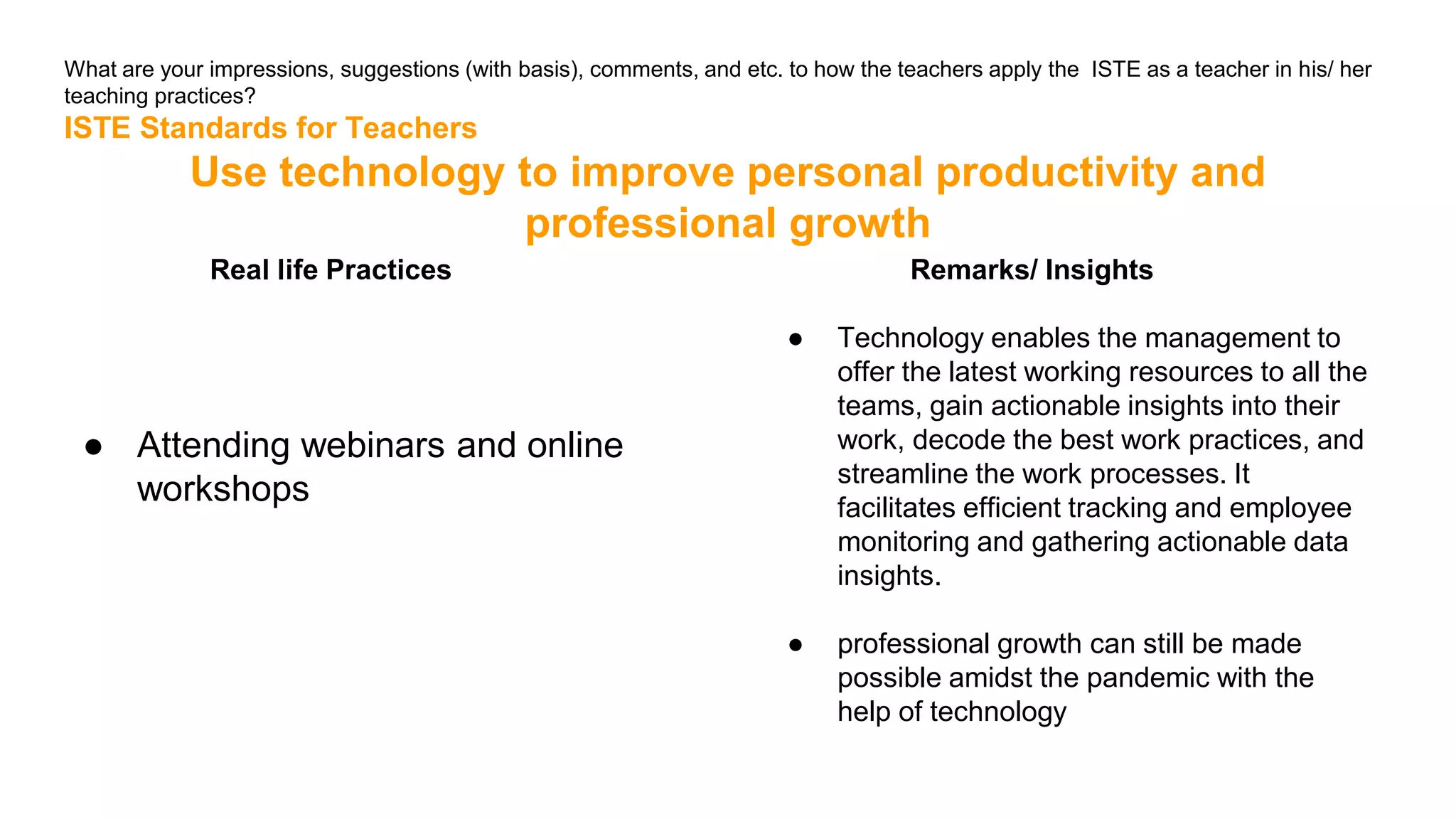What are your impressions, suggestions (with basis), comments, and etc. to how the teachers apply the ISTE as a teacher in his/ her
teaching practices?
ISTE Standards for Teachers
Use technology to improve personal productivity and
professional growth
Real life Practices
● Attending webinars and online
workshops
Remarks/ Insights
● Technology enables the management to
offer the latest working resources to all the
teams, gain actionable insights into their
work, decode the best work practices, and
streamline the work processes. It
facilitates efficient tracking and employee
monitoring and gathering actionable data
insights.
● professional growth can still be made
possible amidst the pandemic with the
help of technology
 