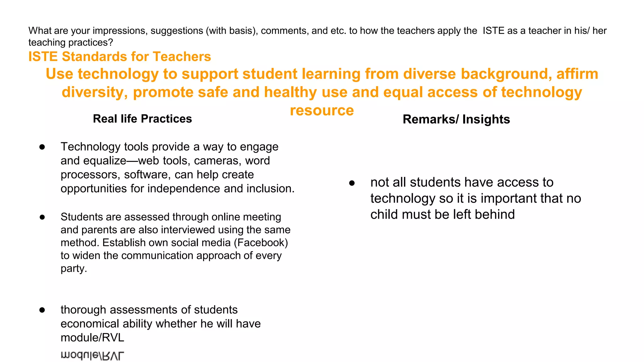 What are your impressions, suggestions (with basis), comments, and etc. to how the teachers apply the ISTE as a teacher in his/ her
teaching practices?
ISTE Standards for Teachers
Use technology to support student learning from diverse background, affirm
diversity, promote safe and healthy use and equal access of technology
resource
Real life Practices
● Technology tools provide a way to engage
and equalize—web tools, cameras, word
processors, software, can help create
opportunities for independence and inclusion.
● Students are assessed through online meeting
and parents are also interviewed using the same
method. Establish own social media (Facebook)
to widen the communication approach of every
party.
● thorough assessments of students
economical ability whether he will have
module/RVL
Remarks/ Insights
● not all students have access to
technology so it is important that no
child must be left behind
 
