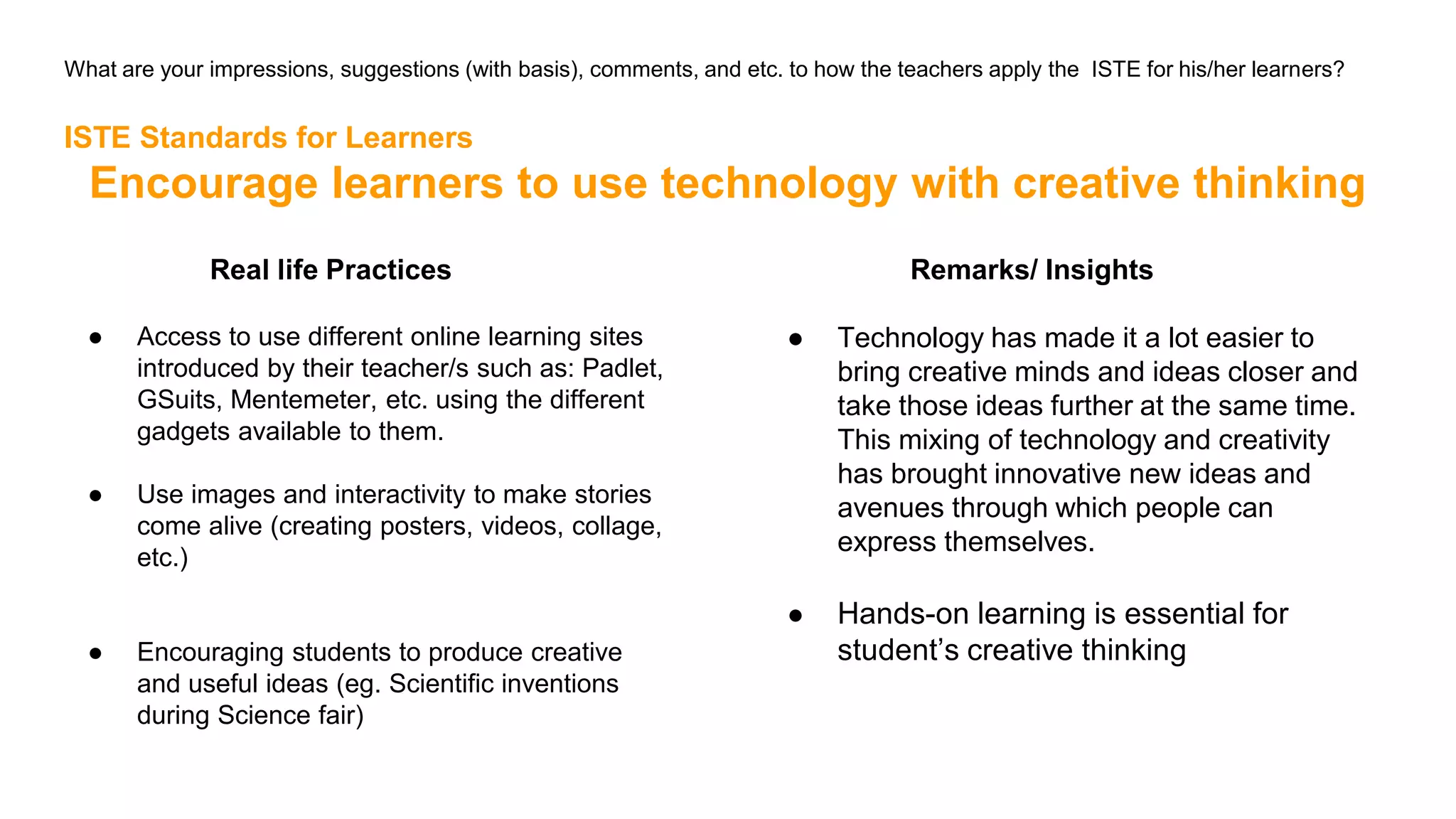 What are your impressions, suggestions (with basis), comments, and etc. to how the teachers apply the ISTE for his/her learners?
ISTE Standards for Learners
Encourage learners to use technology with creative thinking
Real life Practices
● Access to use different online learning sites
introduced by their teacher/s such as: Padlet,
GSuits, Mentemeter, etc. using the different
gadgets available to them.
● Use images and interactivity to make stories
come alive (creating posters, videos, collage,
etc.)
● Encouraging students to produce creative
and useful ideas (eg. Scientific inventions
during Science fair)
Remarks/ Insights
● Technology has made it a lot easier to
bring creative minds and ideas closer and
take those ideas further at the same time.
This mixing of technology and creativity
has brought innovative new ideas and
avenues through which people can
express themselves.
● Hands-on learning is essential for
student’s creative thinking
 