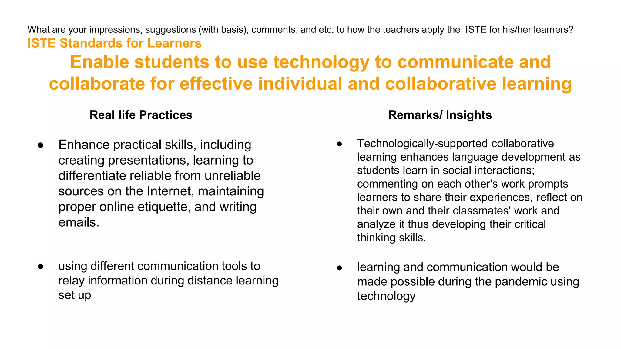 What are your impressions, suggestions (with basis), comments, and etc. to how the teachers apply the ISTE for his/her learners?
ISTE Standards for Learners
Enable students to use technology to communicate and
collaborate for effective individual and collaborative learning
Real life Practices
● Enhance practical skills, including
creating presentations, learning to
differentiate reliable from unreliable
sources on the Internet, maintaining
proper online etiquette, and writing
emails.
● using different communication tools to
relay information during distance learning
set up
Remarks/ Insights
● Technologically-supported collaborative
learning enhances language development as
students learn in social interactions;
commenting on each other's work prompts
learners to share their experiences, reflect on
their own and their classmates' work and
analyze it thus developing their critical
thinking skills.
● learning and communication would be
made possible during the pandemic using
technology
 