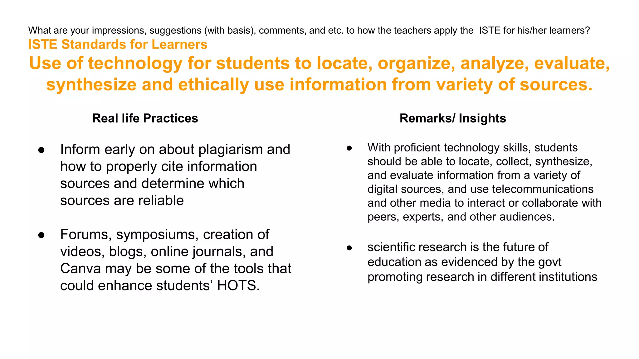 What are your impressions, suggestions (with basis), comments, and etc. to how the teachers apply the ISTE for his/her learners?
ISTE Standards for Learners
Use of technology for students to locate, organize, analyze, evaluate,
synthesize and ethically use information from variety of sources.
Real life Practices
● Inform early on about plagiarism and
how to properly cite information
sources and determine which
sources are reliable
● Forums, symposiums, creation of
videos, blogs, online journals, and
Canva may be some of the tools that
could enhance students’ HOTS.
Remarks/ Insights
● With proficient technology skills, students
should be able to locate, collect, synthesize,
and evaluate information from a variety of
digital sources, and use telecommunications
and other media to interact or collaborate with
peers, experts, and other audiences.
● scientific research is the future of
education as evidenced by the govt
promoting research in different institutions
 