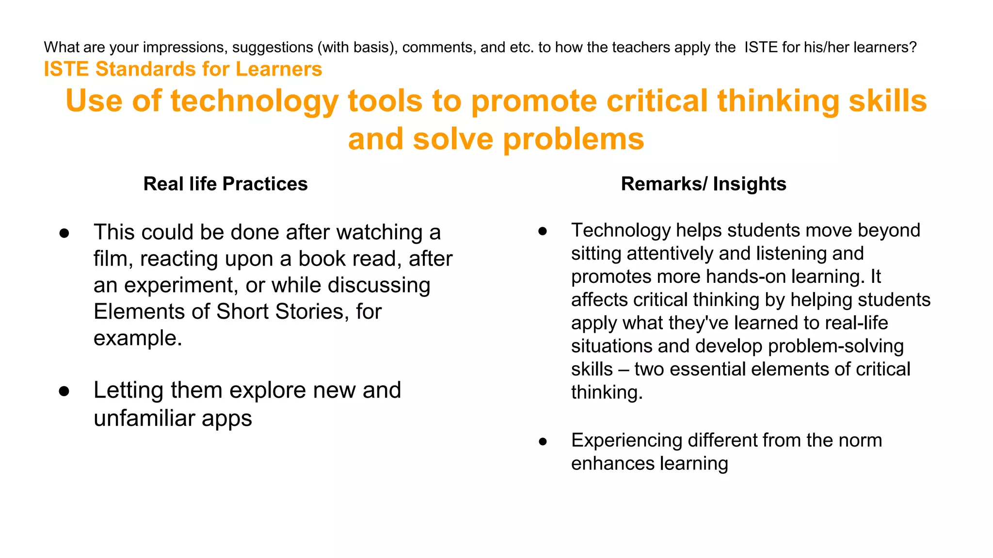 What are your impressions, suggestions (with basis), comments, and etc. to how the teachers apply the ISTE for his/her learners?
ISTE Standards for Learners
Use of technology tools to promote critical thinking skills
and solve problems
Real life Practices
● This could be done after watching a
film, reacting upon a book read, after
an experiment, or while discussing
Elements of Short Stories, for
example.
● Letting them explore new and
unfamiliar apps
Remarks/ Insights
● Technology helps students move beyond
sitting attentively and listening and
promotes more hands-on learning. It
affects critical thinking by helping students
apply what they've learned to real-life
situations and develop problem-solving
skills – two essential elements of critical
thinking.
● Experiencing different from the norm
enhances learning
 