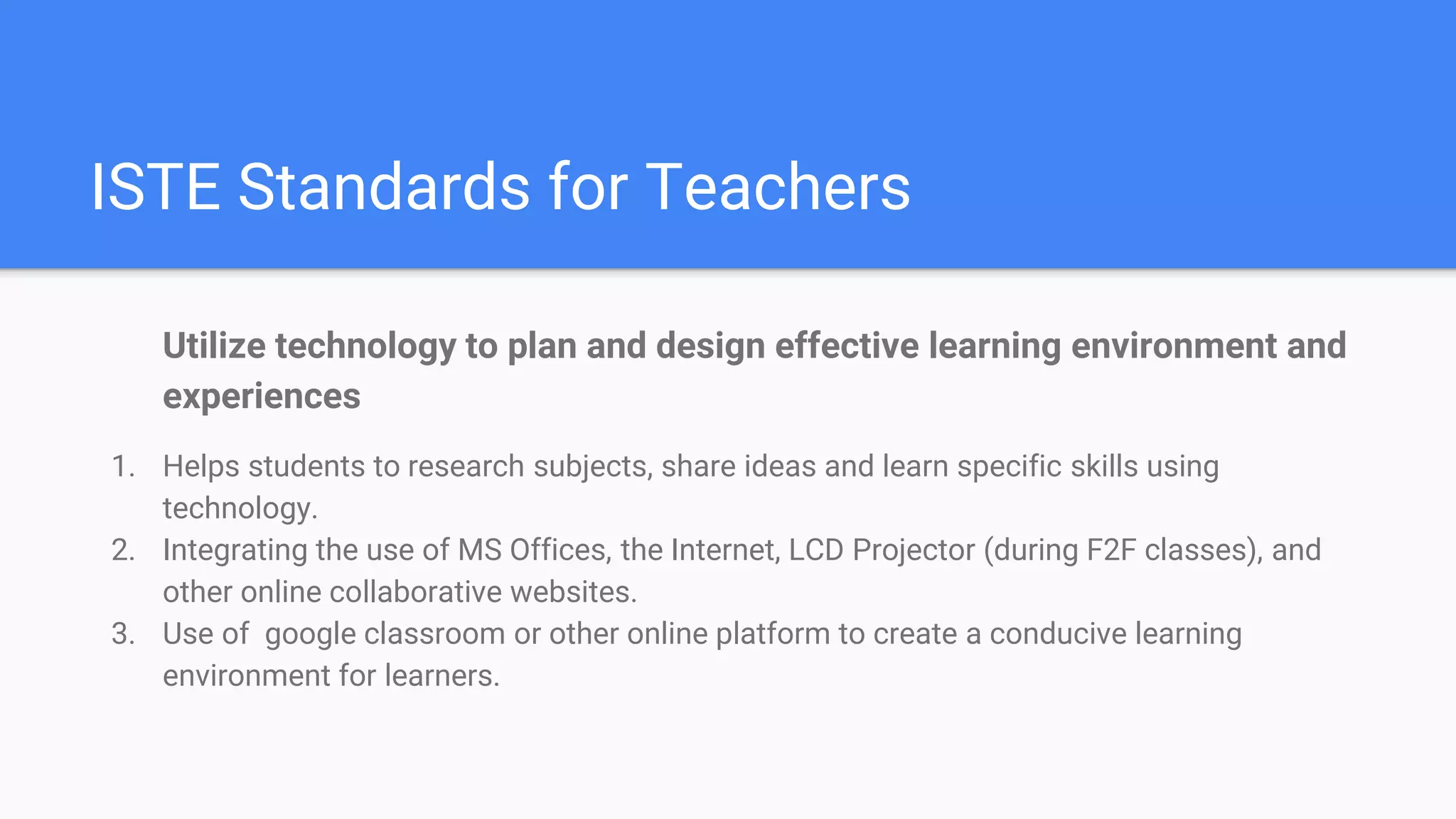 ISTE Standards for Teachers
Utilize technology to plan and design effective learning environment and
experiences
1. Helps students to research subjects, share ideas and learn specific skills using
technology.
2. Integrating the use of MS Offices, the Internet, LCD Projector (during F2F classes), and
other online collaborative websites.
3. Use of google classroom or other online platform to create a conducive learning
environment for learners.
 