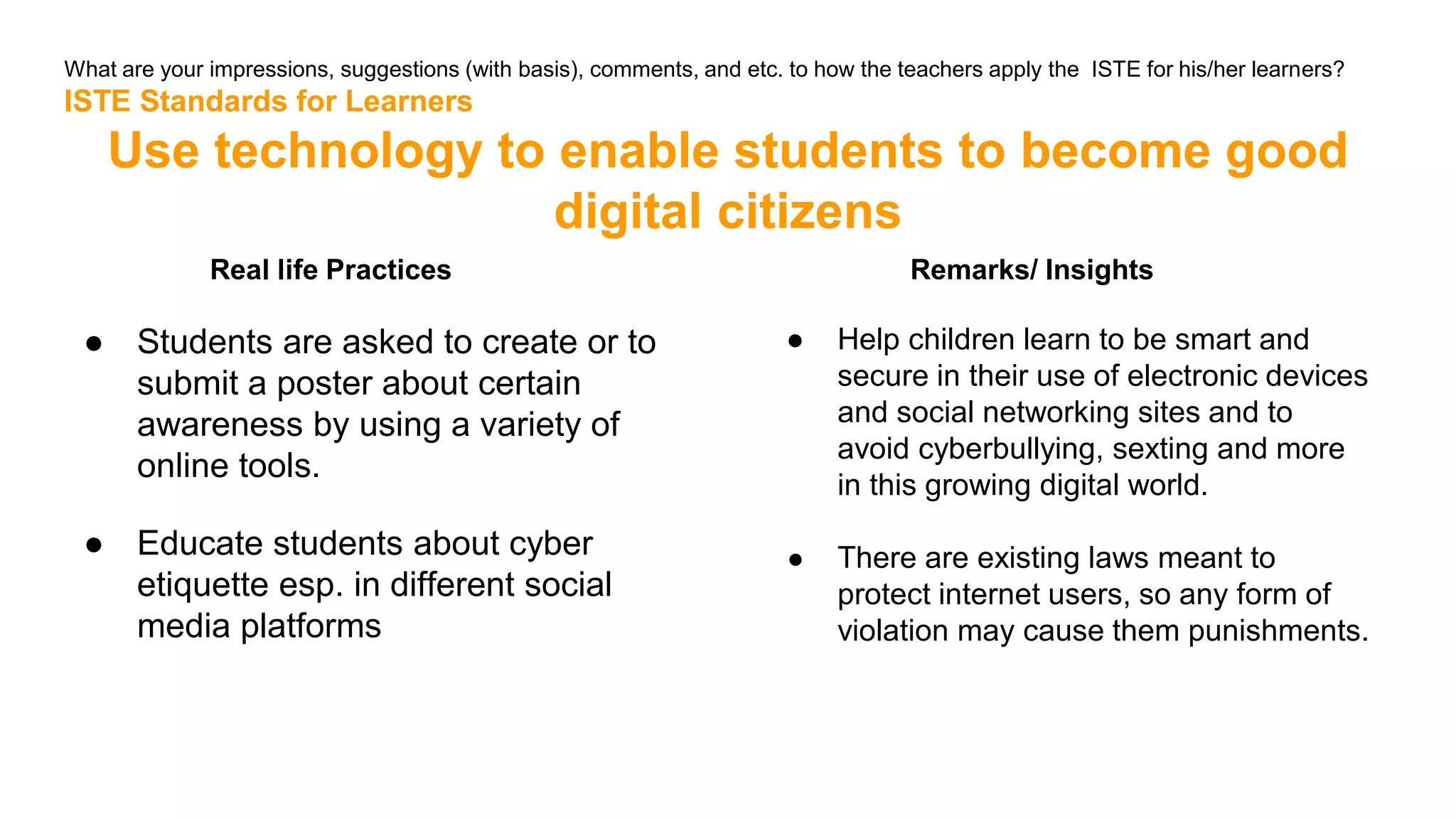 What are your impressions, suggestions (with basis), comments, and etc. to how the teachers apply the ISTE for his/her learners?
ISTE Standards for Learners
Use technology to enable students to become good
digital citizens
Real life Practices
● Students are asked to create or to
submit a poster about certain
awareness by using a variety of
online tools.
● Educate students about cyber
etiquette esp. in different social
media platforms
Remarks/ Insights
● Help children learn to be smart and
secure in their use of electronic devices
and social networking sites and to
avoid cyberbullying, sexting and more
in this growing digital world.
● There are existing laws meant to
protect internet users, so any form of
violation may cause them punishments.
 