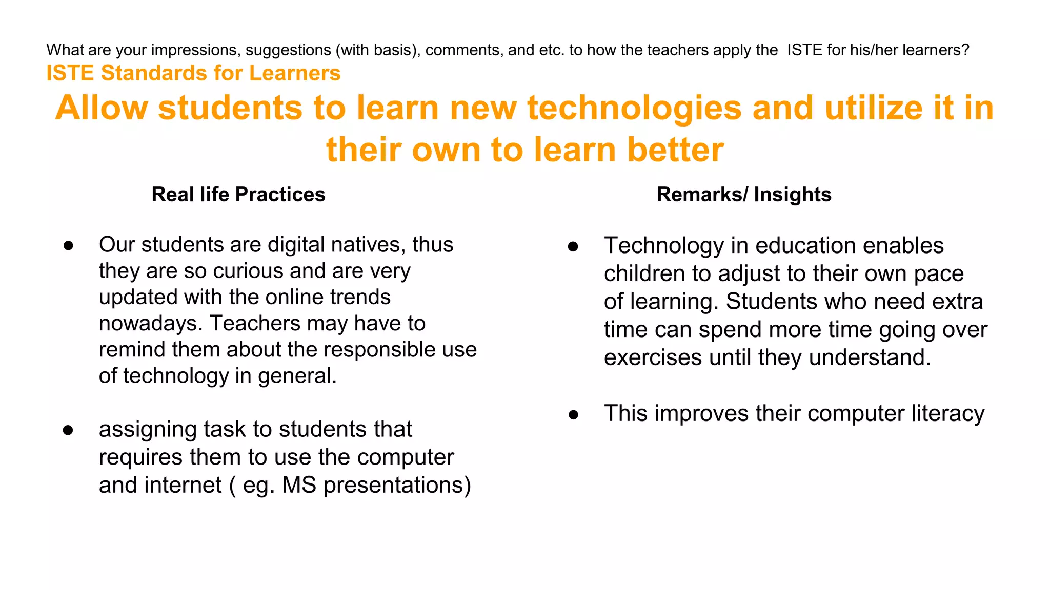 What are your impressions, suggestions (with basis), comments, and etc. to how the teachers apply the ISTE for his/her learners?
ISTE Standards for Learners
Allow students to learn new technologies and utilize it in
their own to learn better
Real life Practices
● Our students are digital natives, thus
they are so curious and are very
updated with the online trends
nowadays. Teachers may have to
remind them about the responsible use
of technology in general.
● assigning task to students that
requires them to use the computer
and internet ( eg. MS presentations)
Remarks/ Insights
● Technology in education enables
children to adjust to their own pace
of learning. Students who need extra
time can spend more time going over
exercises until they understand.
● This improves their computer literacy
 