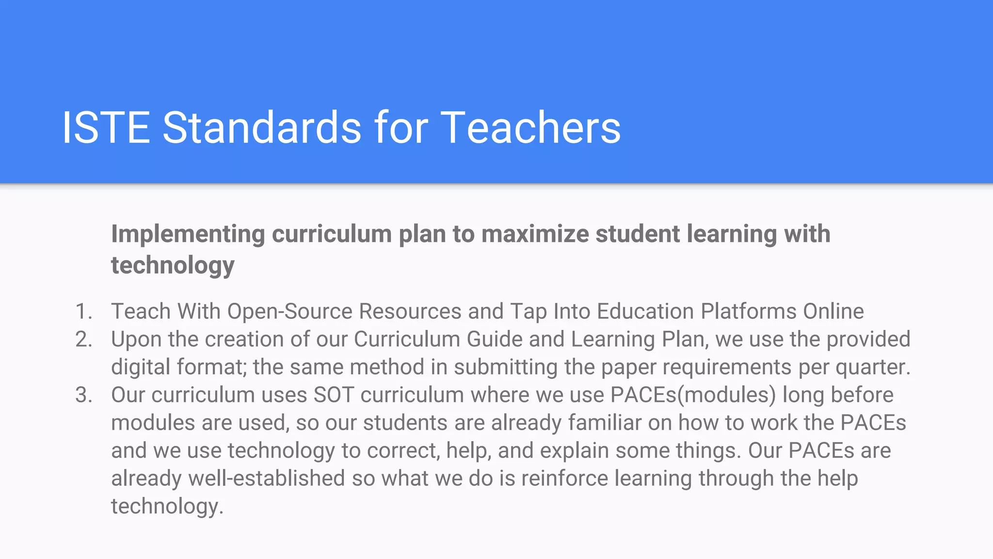 ISTE Standards for Teachers
Implementing curriculum plan to maximize student learning with
technology
1. Teach With Open-Source Resources and Tap Into Education Platforms Online
2. Upon the creation of our Curriculum Guide and Learning Plan, we use the provided
digital format; the same method in submitting the paper requirements per quarter.
3. Our curriculum uses SOT curriculum where we use PACEs(modules) long before
modules are used, so our students are already familiar on how to work the PACEs
and we use technology to correct, help, and explain some things. Our PACEs are
already well-established so what we do is reinforce learning through the help
technology.
 