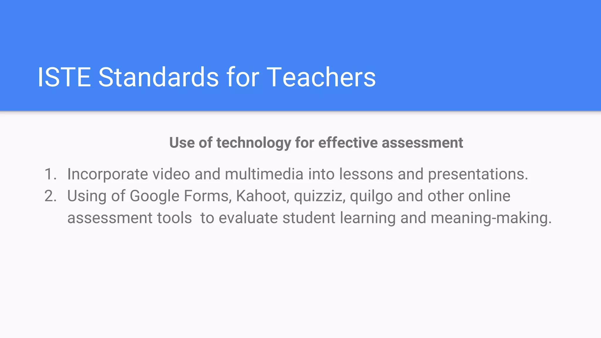 ISTE Standards for Teachers
Use of technology for effective assessment
1. Incorporate video and multimedia into lessons and presentations.
2. Using of Google Forms, Kahoot, quizziz, quilgo and other online
assessment tools to evaluate student learning and meaning-making.
 