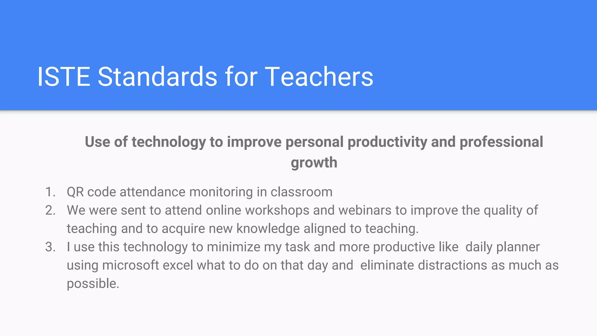 ISTE Standards for Teachers
Use of technology to improve personal productivity and professional
growth
1. QR code attendance monitoring in classroom
2. We were sent to attend online workshops and webinars to improve the quality of
teaching and to acquire new knowledge aligned to teaching.
3. I use this technology to minimize my task and more productive like daily planner
using microsoft excel what to do on that day and eliminate distractions as much as
possible.
 