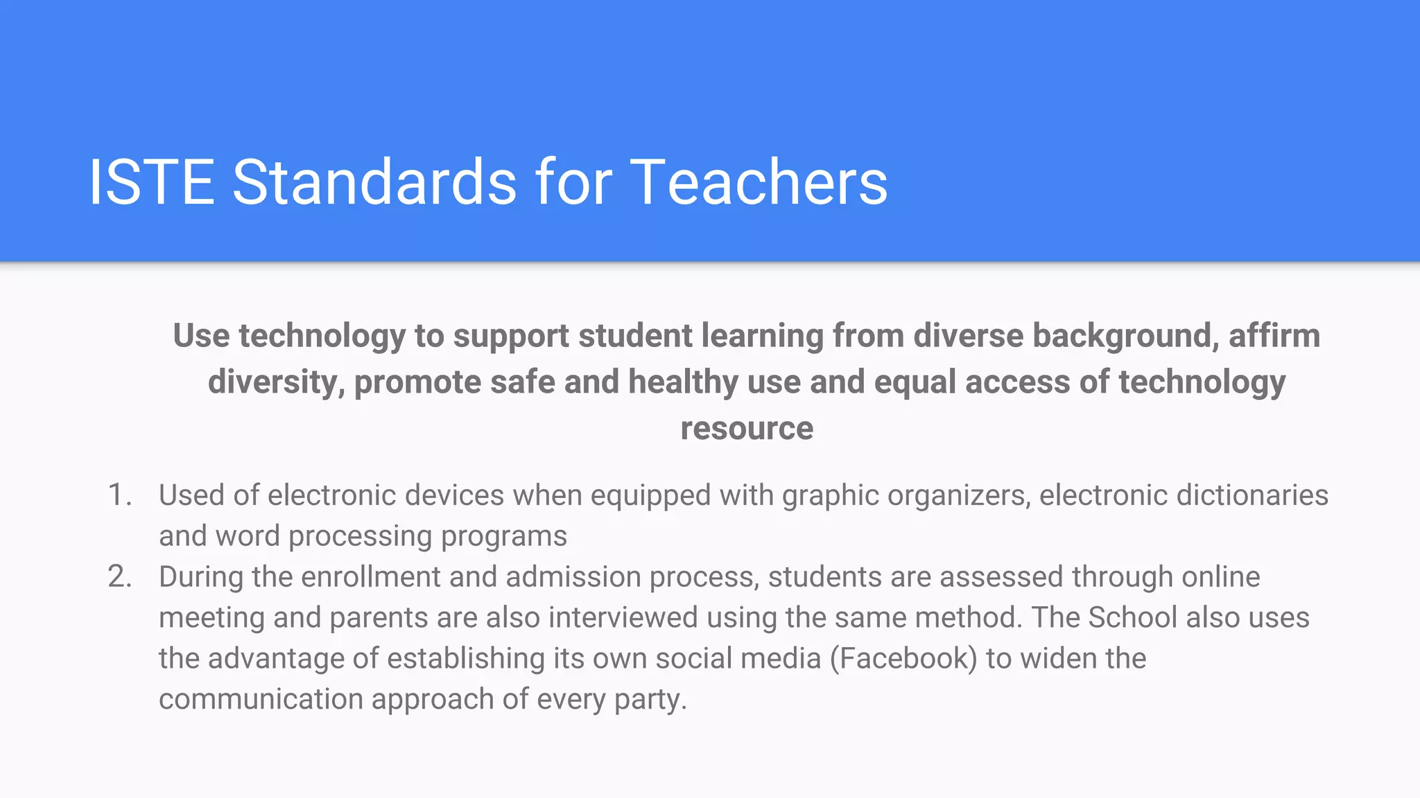 ISTE Standards for Teachers
Use technology to support student learning from diverse background, affirm
diversity, promote safe and healthy use and equal access of technology
resource
1. Used of electronic devices when equipped with graphic organizers, electronic dictionaries
and word processing programs
2. During the enrollment and admission process, students are assessed through online
meeting and parents are also interviewed using the same method. The School also uses
the advantage of establishing its own social media (Facebook) to widen the
communication approach of every party.
 