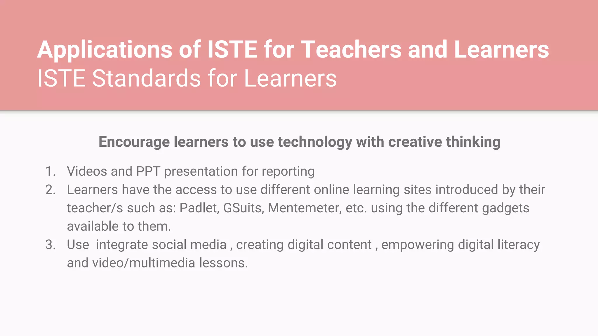 Applications of ISTE for Teachers and Learners
ISTE Standards for Learners
Encourage learners to use technology with creative thinking
1. Videos and PPT presentation for reporting
2. Learners have the access to use different online learning sites introduced by their
teacher/s such as: Padlet, GSuits, Mentemeter, etc. using the different gadgets
available to them.
3. Use integrate social media , creating digital content , empowering digital literacy
and video/multimedia lessons.
 