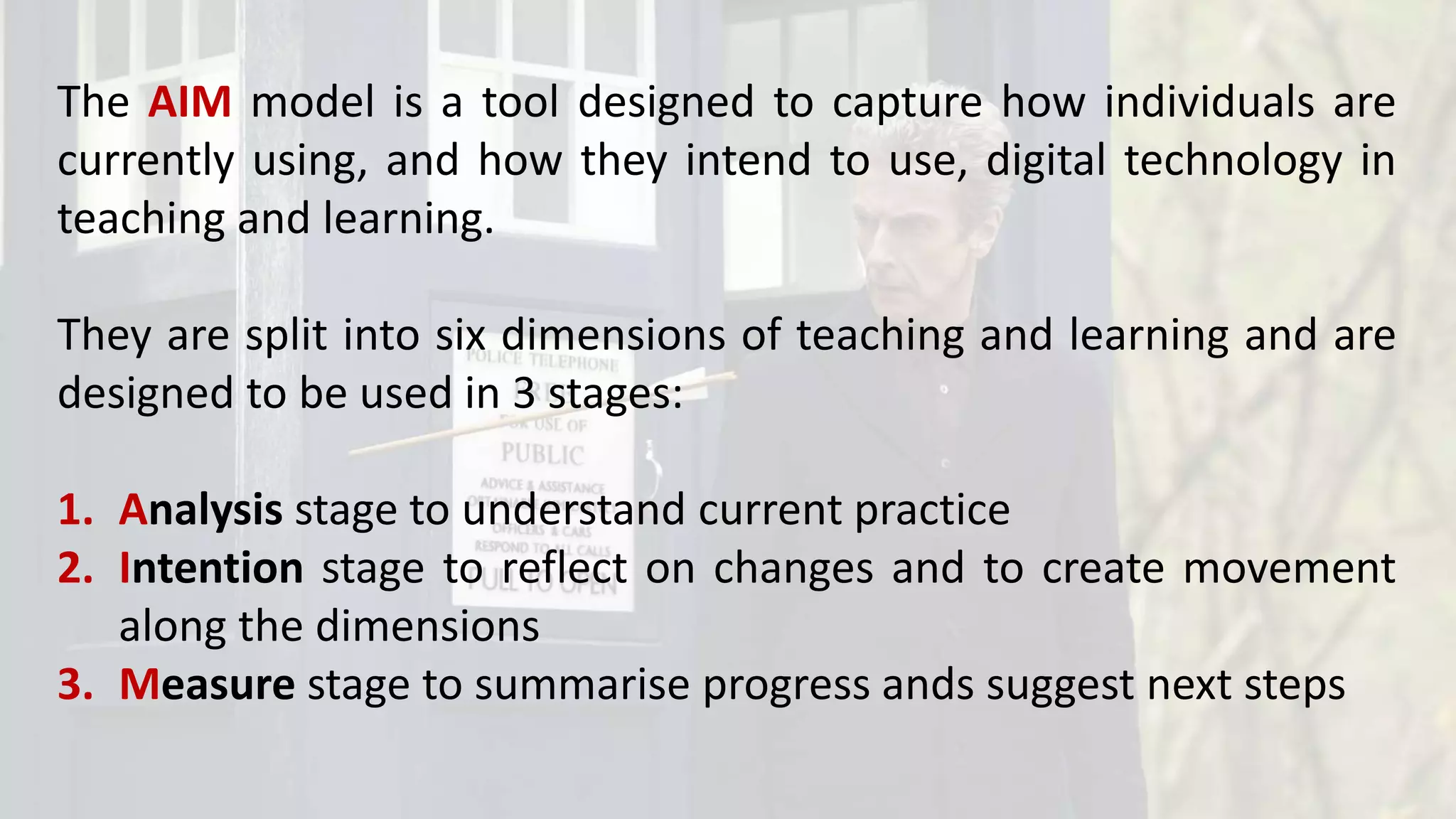 The AIM model is a tool designed to capture how individuals are
currently using, and how they intend to use, digital technology in
teaching and learning.
They are split into six dimensions of teaching and learning and are
designed to be used in 3 stages:
1. Analysis stage to understand current practice
2. Intention stage to reflect on changes and to create movement
along the dimensions
3. Measure stage to summarise progress ands suggest next steps