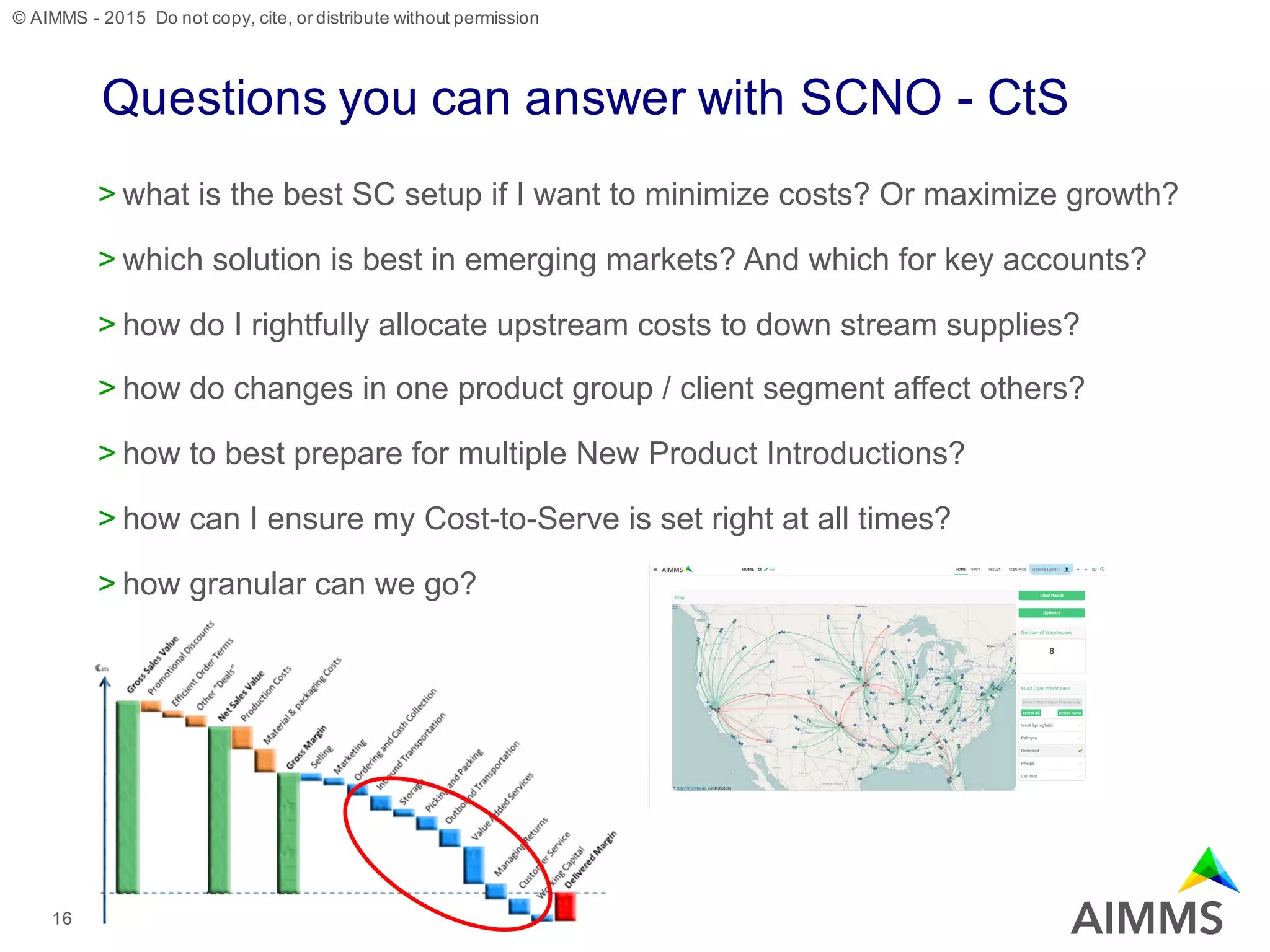 © AIMMS - 2015 Do not copy, cite, or distribute without permission
Questions you can answer with SCNO - CtS
> what is the best SC setup if I want to minimize costs? Or maximize growth?
> which solution is best in emerging markets? And which for key accounts?
> how do I rightfully allocate upstream costs to down stream supplies?
> how do changes in one product group / client segment affect others?
> how to best prepare for multiple New Product Introductions?
> how can I ensure my Cost-to-Serve is set right at all times?
> how granular can we go?
16
 