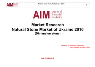 Natural stone market of Ukraine 2010
1
Market Research
Natural Stone Market of Ukraine 2010
(Dimension stone)
SAMPLE of Research Reporting
Скорочений ЗРАЗОК Звіту
AIM © 2005-2012
 