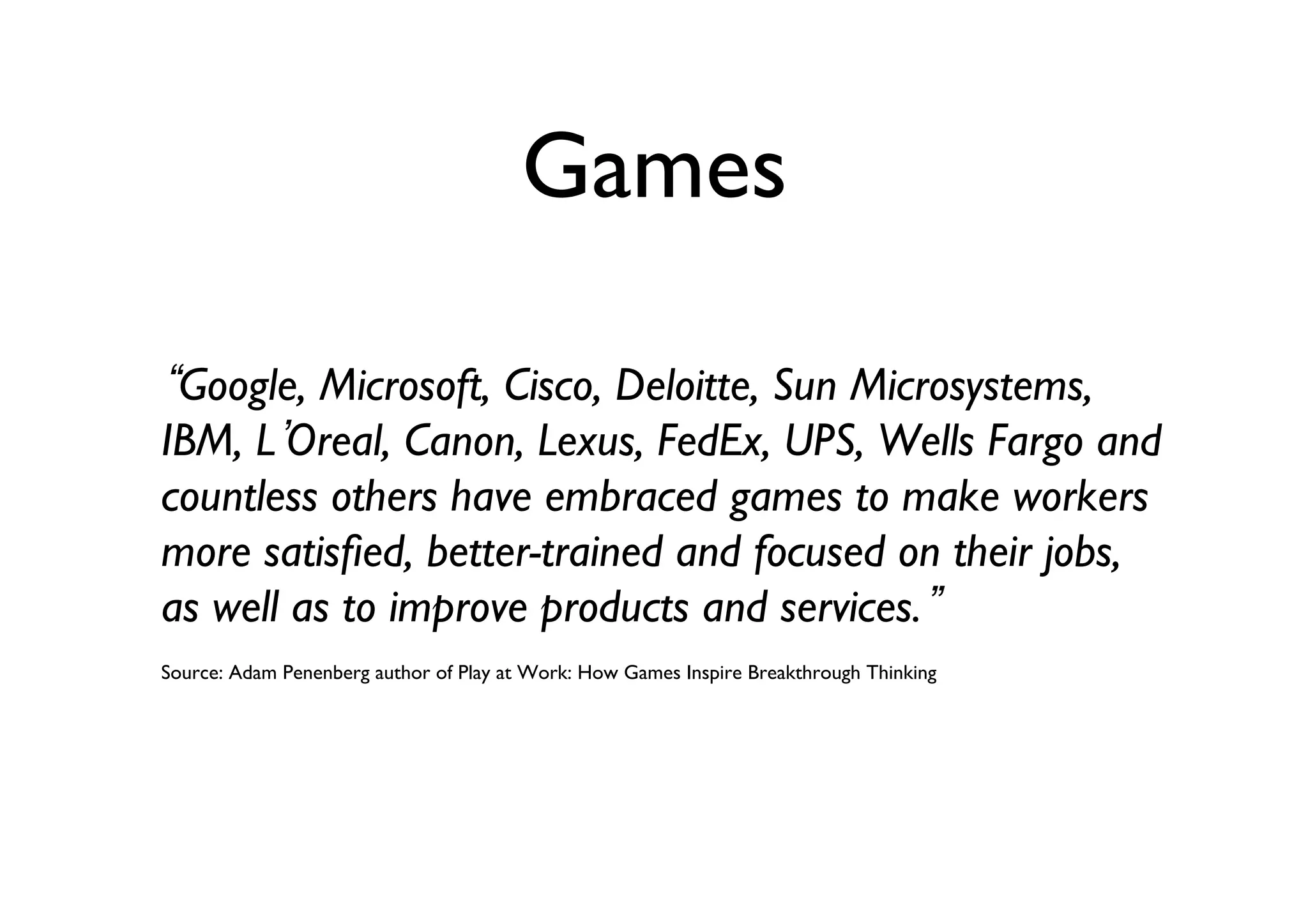 Games	

Google, Microsoft, Cisco, Deloitte, Sun Microsystems,
IBM, L Oreal, Canon, Lexus, FedEx, UPS, Wells Fargo and
countless others have embraced games to make workers
more satisﬁed, better-trained and focused on their jobs,
as well as to improve products and services. 	

Source: Adam Penenberg author of Play at Work: How Games Inspire Breakthrough Thinking	


 