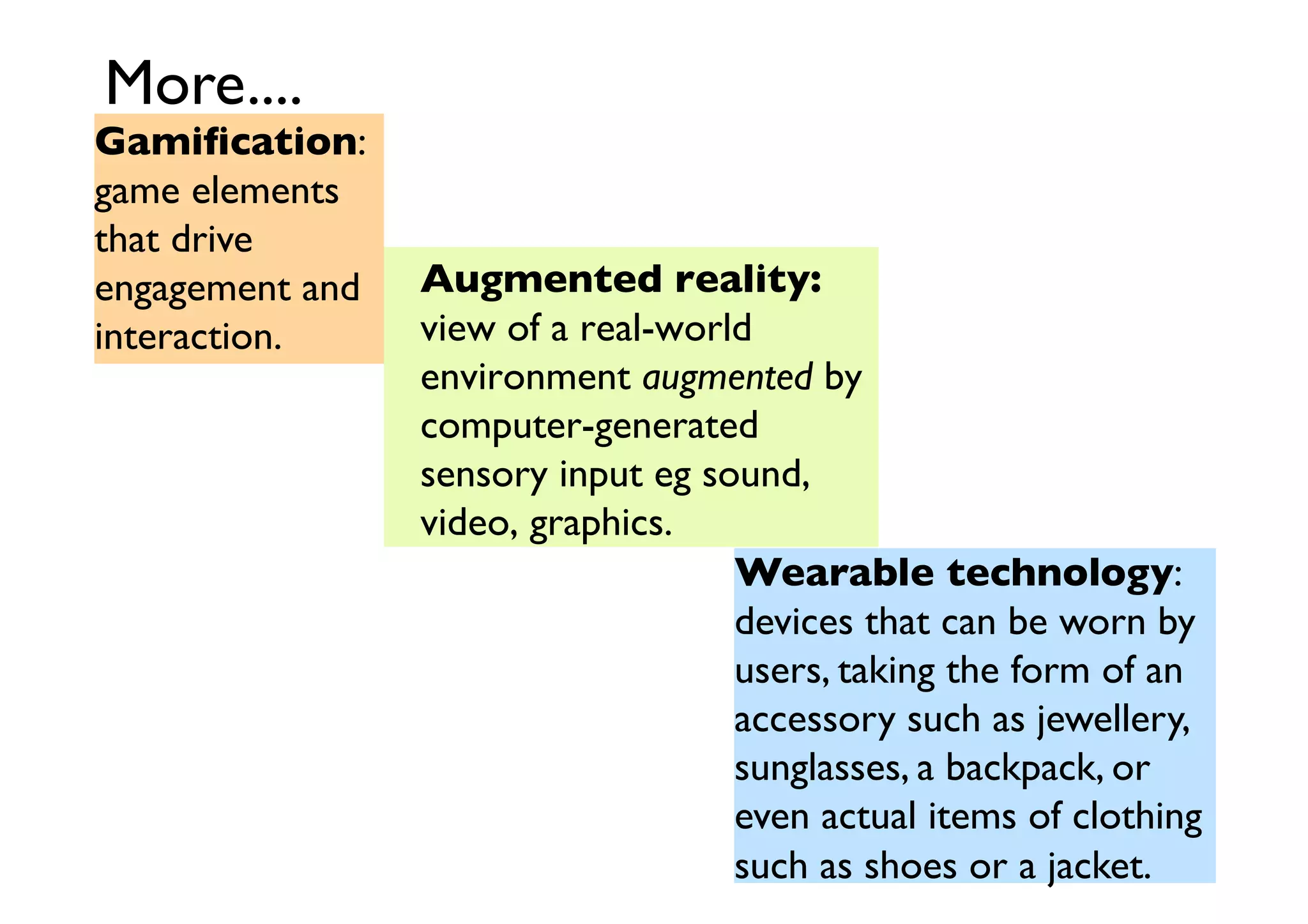 More....	


Gamiﬁcation:
game elements
that drive
engagement and
interaction.	


Augmented reality:
view of a real-world
environment augmented by
computer-generated
sensory input eg sound,
video, graphics.	

Wearable technology:
devices that can be worn by
users, taking the form of an
accessory such as jewellery,	

sunglasses, a backpack, or
even actual items of clothing
such as shoes or a jacket.	


 