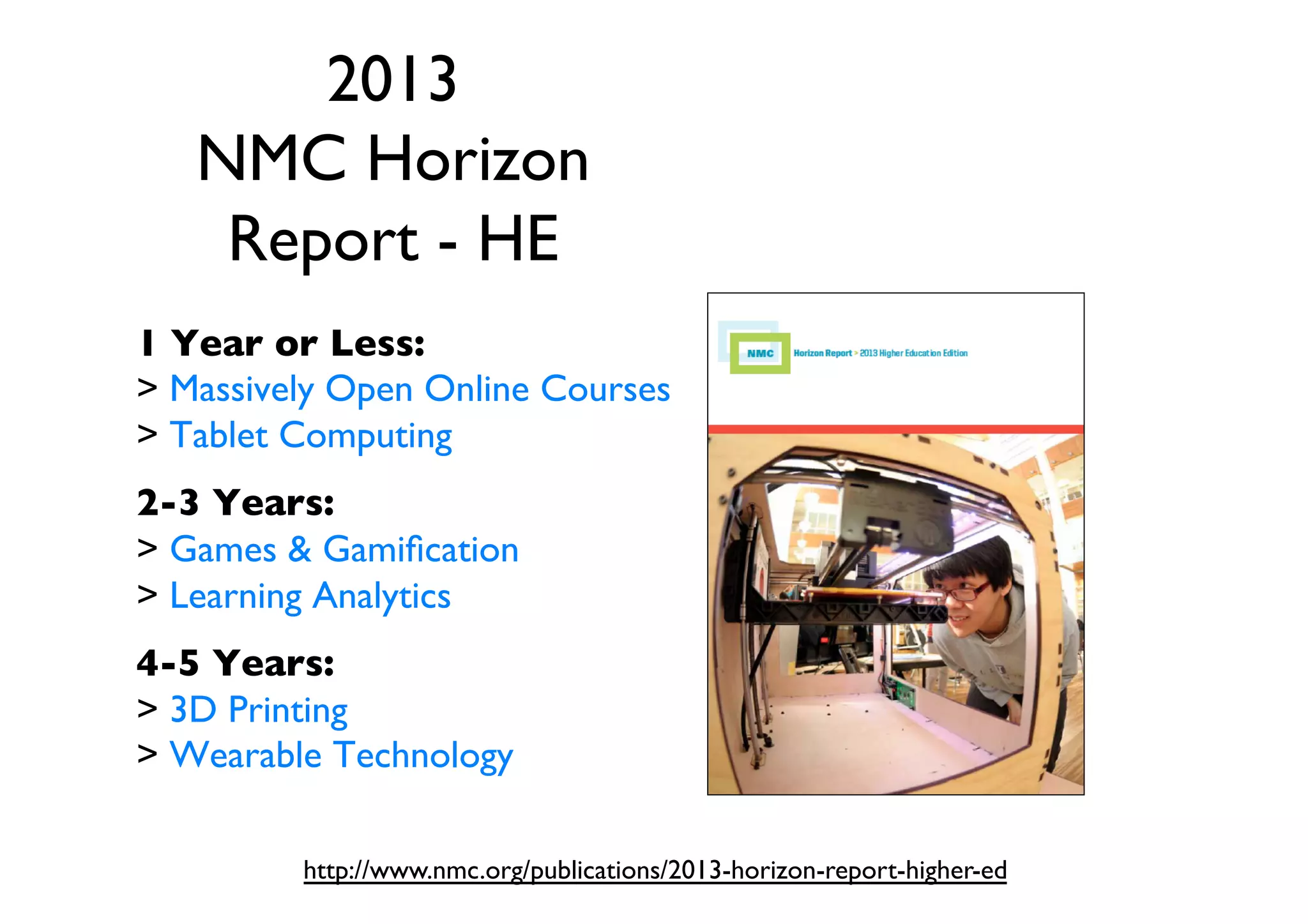 2013
NMC Horizon
Report - HE 	

1 Year or Less:	

 Massively Open Online Courses	

 Tablet Computing	

	


2-3 Years:	

 Games  Gamiﬁcation	

 Learning Analytics	

	


4-5 Years:	

 3D Printing	

 Wearable Technology	

http://www.nmc.org/publications/2013-horizon-report-higher-ed	


 