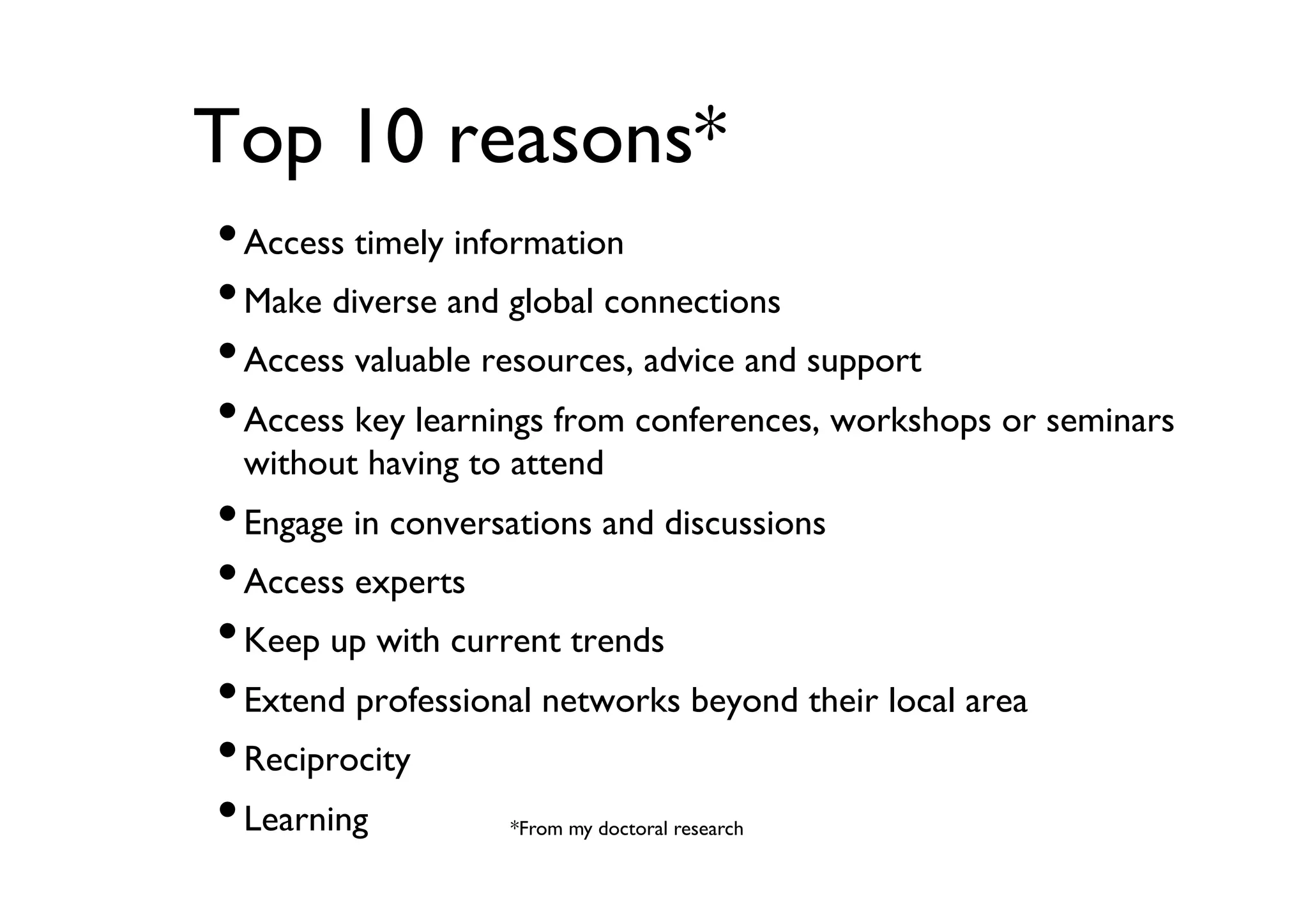Top 10 reasons*	

• Access timely information	

• Make diverse and global connections	

• Access valuable resources, advice and support	

• Access key learnings from conferences, workshops or seminars
without having to attend	


• Engage in conversations and discussions	

• Access experts	

• Keep up with current trends	

• Extend professional networks beyond their local area	

• Reciprocity	

• Learning	

*From my doctoral research	


 
