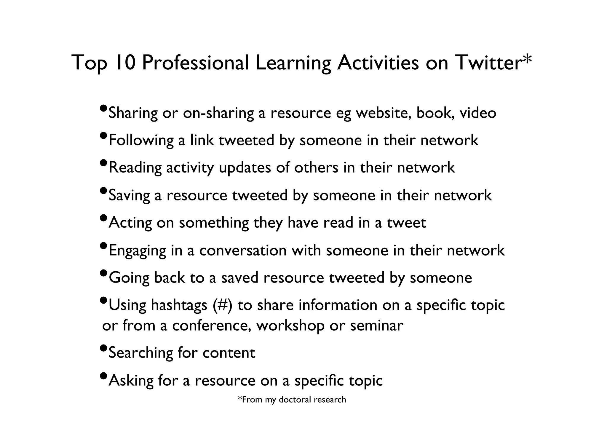 Top 10 Professional Learning Activities on Twitter*	


• Sharing or on-sharing a resource eg website, book, video	

• Following a link tweeted by someone in their network	

• Reading activity updates of others in their network	

• Saving a resource tweeted by someone in their network	

• Acting on something they have read in a tweet	

• Engaging in a conversation with someone in their network	

• Going back to a saved resource tweeted by someone 	

• Using hashtags (#) to share information on a speciﬁc topic
or from a conference, workshop or seminar	


• Searching for content	

• Asking for a resource on a speciﬁc topic	

*From my doctoral research	


 