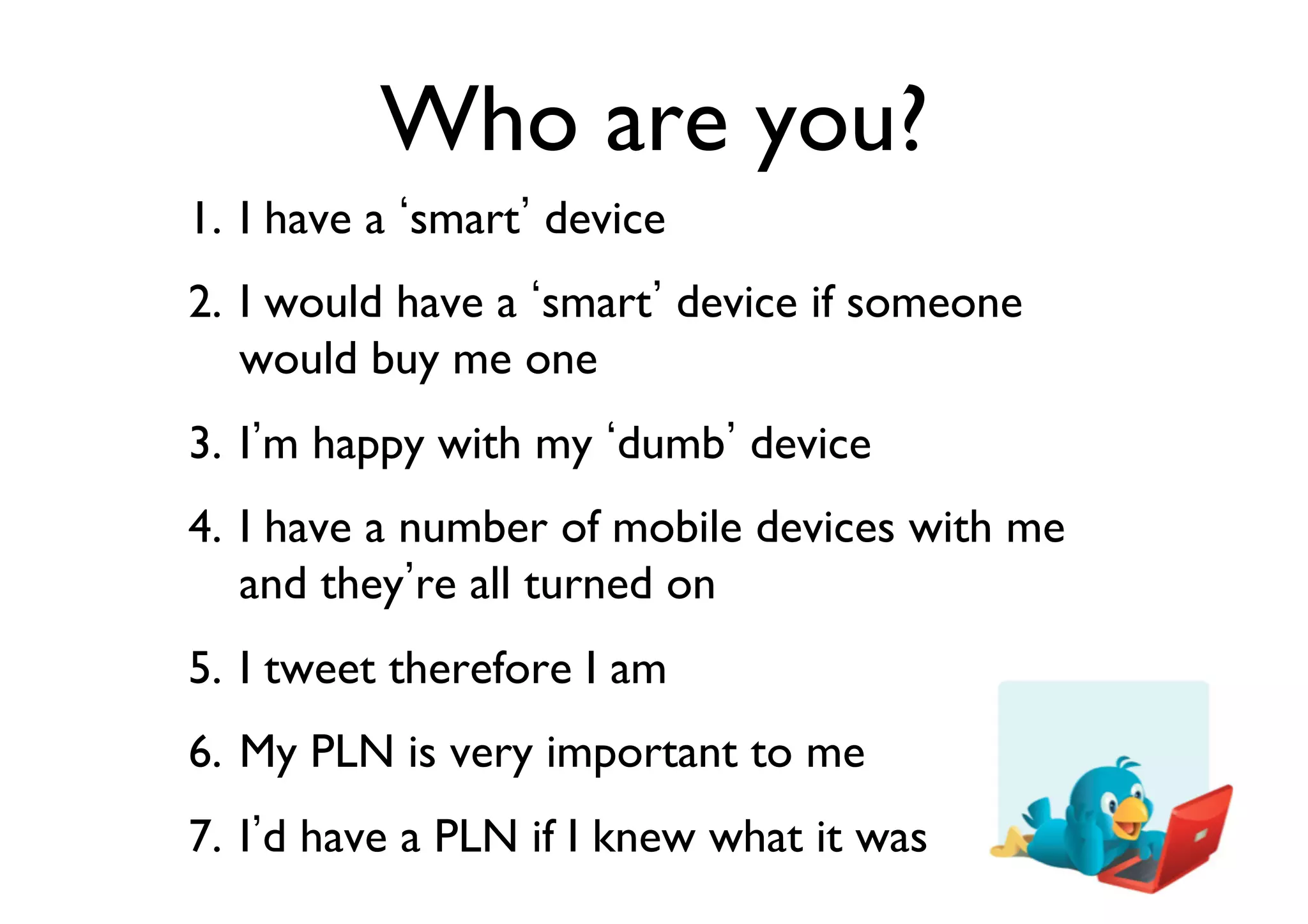 Who are you?	

1.  I have a smart device	

2.  I would have a smart device if someone
would buy me one	

3.  I m happy with my dumb device	

4.  I have a number of mobile devices with me
and they re all turned on	

5.  I tweet therefore I am	

6.  My PLN is very important to me	

7.  I d have a PLN if I knew what it was	


 