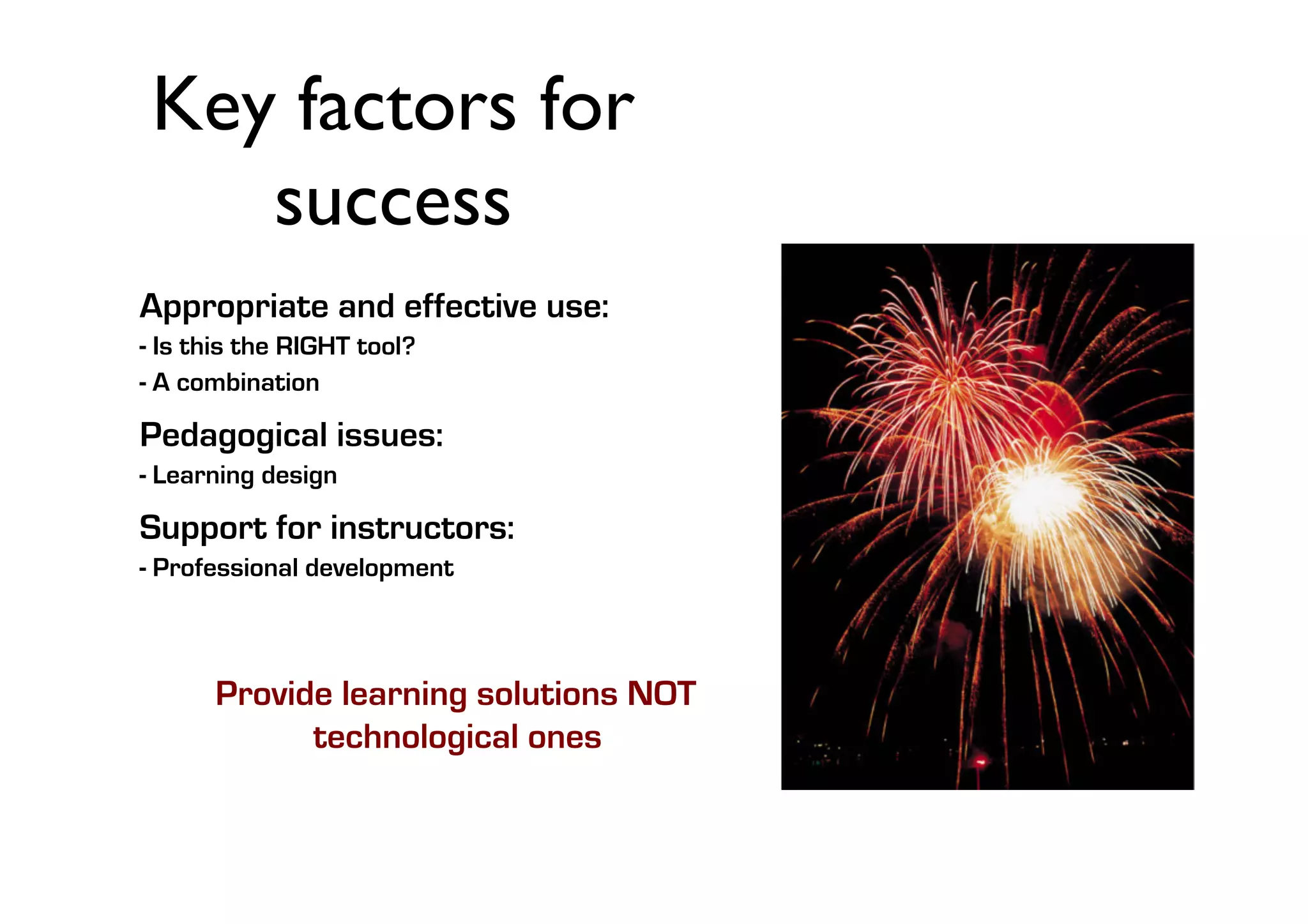 Key factors for
success	

Appropriate and effective use:
- Is this the RIGHT tool?
- A combination

Pedagogical issues:
- Learning design

Support for instructors:
- Professional development

Provide learning solutions NOT
technological ones

 