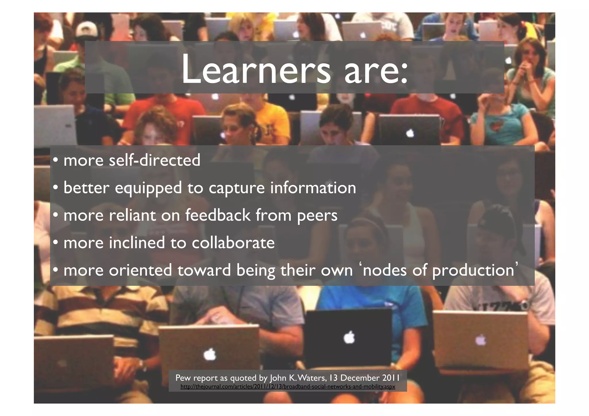 Learners are:	

•  more self-directed	

•  better equipped to capture information	

•  more reliant on feedback from peers	

•  more inclined to collaborate	

•  more oriented toward being their own nodes of production

Pew report as quoted by John K. Waters, 13 December 2011
http://thejournal.com/articles/2011/12/13/broadband-social-networks-and-mobility.aspx	


	


 