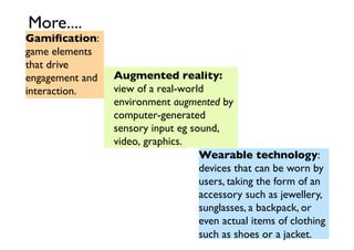 More....	


Gamiﬁcation:
game elements
that drive
engagement and
interaction.	


Augmented reality:
view of a real-world
environment augmented by
computer-generated
sensory input eg sound,
video, graphics.	

Wearable technology:
devices that can be worn by
users, taking the form of an
accessory such as jewellery,	

sunglasses, a backpack, or
even actual items of clothing
such as shoes or a jacket.	


 