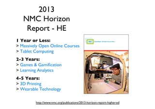 2013
NMC Horizon
Report - HE 	

1 Year or Less:	

 Massively Open Online Courses	

 Tablet Computing	

	


2-3 Years:	

 Games  Gamiﬁcation	

 Learning Analytics	

	


4-5 Years:	

 3D Printing	

 Wearable Technology	

http://www.nmc.org/publications/2013-horizon-report-higher-ed	


 