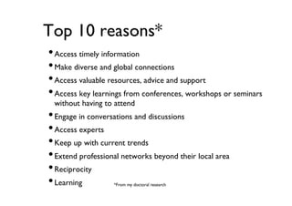 Top 10 reasons*	

• Access timely information	

• Make diverse and global connections	

• Access valuable resources, advice and support	

• Access key learnings from conferences, workshops or seminars
without having to attend	


• Engage in conversations and discussions	

• Access experts	

• Keep up with current trends	

• Extend professional networks beyond their local area	

• Reciprocity	

• Learning	

*From my doctoral research	


 