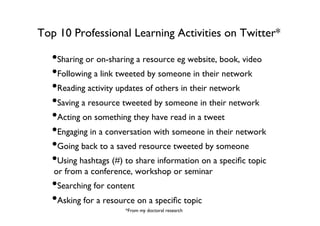 Top 10 Professional Learning Activities on Twitter*	


• Sharing or on-sharing a resource eg website, book, video	

• Following a link tweeted by someone in their network	

• Reading activity updates of others in their network	

• Saving a resource tweeted by someone in their network	

• Acting on something they have read in a tweet	

• Engaging in a conversation with someone in their network	

• Going back to a saved resource tweeted by someone 	

• Using hashtags (#) to share information on a speciﬁc topic
or from a conference, workshop or seminar	


• Searching for content	

• Asking for a resource on a speciﬁc topic	

*From my doctoral research	


 