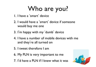 Who are you?	

1.  I have a smart device	

2.  I would have a smart device if someone
would buy me one	

3.  I m happy with my dumb device	

4.  I have a number of mobile devices with me
and they re all turned on	

5.  I tweet therefore I am	

6.  My PLN is very important to me	

7.  I d have a PLN if I knew what it was	


 