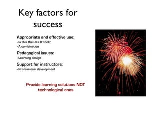 Key factors for
success	

Appropriate and effective use:
- Is this the RIGHT tool?
- A combination

Pedagogical issues:
- Learning design

Support for instructors:
- Professional development

Provide learning solutions NOT
technological ones

 