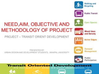 NEED,AIM, OBJECTIVE AND
METHODOLOGY OF PROJECT
PROJECT – TRANSIT ORIENT DEVELOPMENT
PRESENTED BY
URBAN DESIGN AND DEVELOPMENT STUDENTS , MANIPAL UNIVERSITY
 