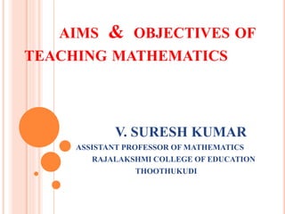 AIMS & OBJECTIVES OF
TEACHING MATHEMATICS
V. SURESH KUMAR
ASSISTANT PROFESSOR OF MATHEMATICS
RAJALAKSHMI COLLEGE OF EDUCATION
THOOTHUKUDI
 