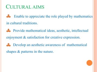 CULTURAL AIMS
Enable to appreciate the role played by mathematics
in cultural traditions.
Provide mathematical ideas, aesthetic, intellectual
enjoyment & satisfaction for creative expression.
Develop an aesthetic awareness of mathematical
shapes & patterns in the nature.
 