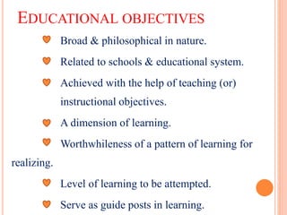 EDUCATIONAL OBJECTIVES
Broad & philosophical in nature.
Related to schools & educational system.
Achieved with the help of teaching (or)
instructional objectives.
A dimension of learning.
Worthwhileness of a pattern of learning for
realizing.
Level of learning to be attempted.
Serve as guide posts in learning.
 