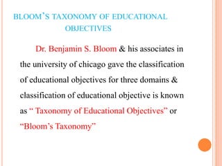 BLOOM’S TAXONOMY OF EDUCATIONAL
OBJECTIVES
Dr. Benjamin S. Bloom & his associates in
the university of chicago gave the classification
of educational objectives for three domains &
classification of educational objective is known
as “ Taxonomy of Educational Objectives” or
“Bloom’s Taxonomy”
 